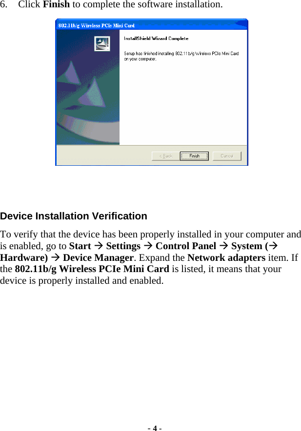  - 4 - 6. Click Finish to complete the software installation.   Device Installation Verification To verify that the device has been properly installed in your computer and is enabled, go to Start Æ Settings Æ Control Panel Æ System (Æ Hardware) Æ Device Manager. Expand the Network adapters item. If the 802.11b/g Wireless PCIe Mini Card is listed, it means that your device is properly installed and enabled. 