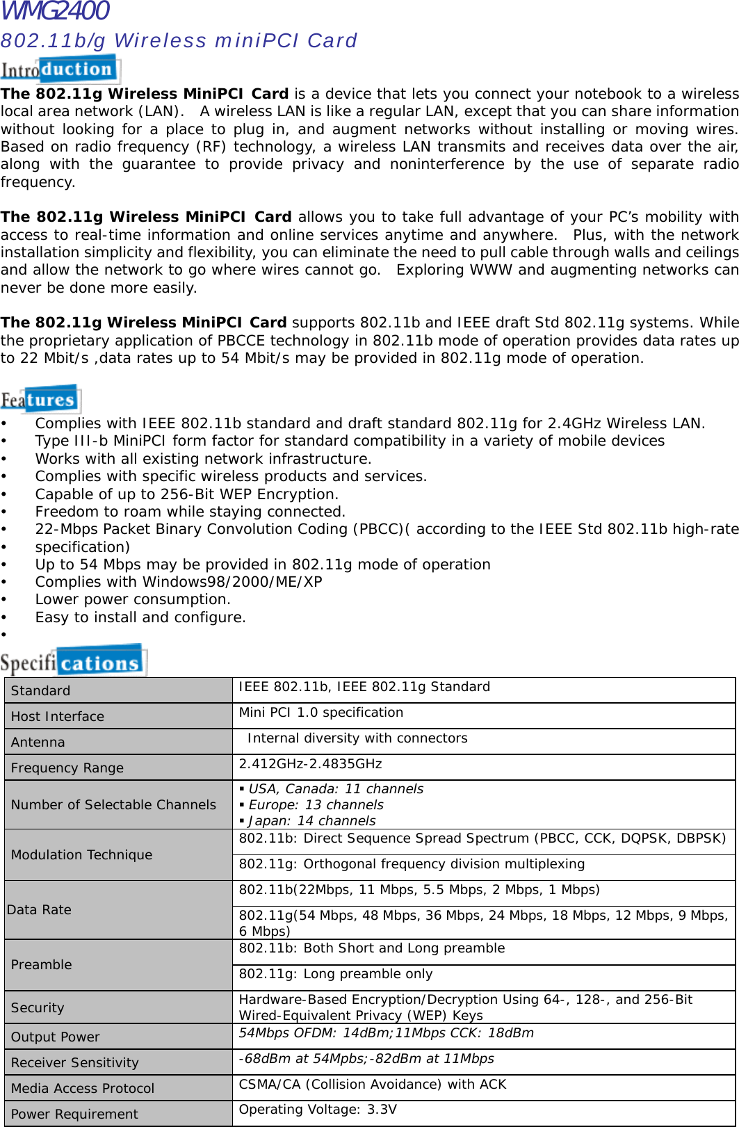 WMG2400 802.11b/g Wireless miniPCI Card  The 802.11g Wireless MiniPCI Card is a device that lets you connect your notebook to a wireless local area network (LAN).  A wireless LAN is like a regular LAN, except that you can share information without looking for a place to plug in, and augment networks without installing or moving wires.  Based on radio frequency (RF) technology, a wireless LAN transmits and receives data over the air, along with the guarantee to provide privacy and noninterference by the use of separate radio frequency.  The 802.11g Wireless MiniPCI Card allows you to take full advantage of your PC’s mobility with access to real-time information and online services anytime and anywhere.  Plus, with the network installation simplicity and flexibility, you can eliminate the need to pull cable through walls and ceilings and allow the network to go where wires cannot go.  Exploring WWW and augmenting networks can never be done more easily.    The 802.11g Wireless MiniPCI Card supports 802.11b and IEEE draft Std 802.11g systems. While the proprietary application of PBCCE technology in 802.11b mode of operation provides data rates up to 22 Mbit/s ,data rates up to 54 Mbit/s may be provided in 802.11g mode of operation.     Complies with IEEE 802.11b standard and draft standard 802.11g for 2.4GHz Wireless LAN.   Type III-b MiniPCI form factor for standard compatibility in a variety of mobile devices   Works with all existing network infrastructure.   Complies with specific wireless products and services.   Capable of up to 256-Bit WEP Encryption.   Freedom to roam while staying connected.   22-Mbps Packet Binary Convolution Coding (PBCC)( according to the IEEE Std 802.11b high-rate   specification)   Up to 54 Mbps may be provided in 802.11g mode of operation   Complies with Windows98/2000/ME/XP   Lower power consumption.   Easy to install and configure.     Standard  IEEE 802.11b, IEEE 802.11g Standard Host Interface  Mini PCI 1.0 specification Antenna  Internal diversity with connectors Frequency Range  2.412GHz-2.4835GHz Number of Selectable Channels   USA, Canada: 11 channels  Europe: 13 channels  Japan: 14 channels 802.11b: Direct Sequence Spread Spectrum (PBCC, CCK, DQPSK, DBPSK) Modulation Technique  802.11g: Orthogonal frequency division multiplexing 802.11b(22Mbps, 11 Mbps, 5.5 Mbps, 2 Mbps, 1 Mbps) Data Rate  802.11g(54 Mbps, 48 Mbps, 36 Mbps, 24 Mbps, 18 Mbps, 12 Mbps, 9 Mbps, 6 Mbps) 802.11b: Both Short and Long preamble Preamble  802.11g: Long preamble only Security  Hardware-Based Encryption/Decryption Using 64-, 128-, and 256-Bit Wired-Equivalent Privacy (WEP) Keys Output Power  54Mbps OFDM: 14dBm;11Mbps CCK: 18dBm Receiver Sensitivity  -68dBm at 54Mpbs;-82dBm at 11Mbps Media Access Protocol  CSMA/CA (Collision Avoidance) with ACK Power Requirement  Operating Voltage: 3.3V 