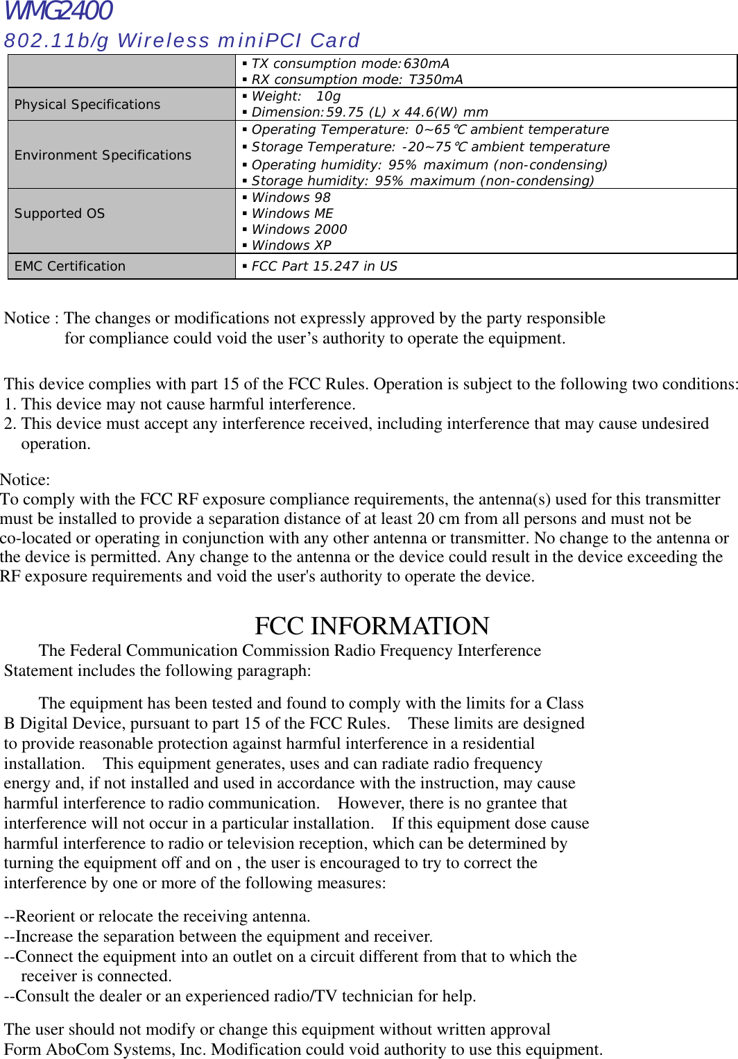 WMG2400 802.11b/g Wireless miniPCI Card  TX consumption mode:630mA  RX consumption mode: T350mA Physical Specifications   Weight:  10g  Dimension:59.75 (L) x 44.6(W) mm Environment Specifications  Operating Temperature: 0~65℃ ambient temperature  Storage Temperature: -20~75℃ ambient temperature  Operating humidity: 95% maximum (non-condensing)  Storage humidity: 95% maximum (non-condensing) Supported OS   Windows 98  Windows ME  Windows 2000  Windows XP EMC Certification   FCC Part 15.247 in US  Notice : The changes or modifications not expressly approved by the party responsible         for compliance could void the user’s authority to operate the equipment.  This device complies with part 15 of the FCC Rules. Operation is subject to the following two conditions: 1. This device may not cause harmful interference. 2. This device must accept any interference received, including interference that may cause undesired operation.      FCC INFORMATION   The Federal Communication Commission Radio Frequency Interference Statement includes the following paragraph:    The equipment has been tested and found to comply with the limits for a Class B Digital Device, pursuant to part 15 of the FCC Rules.    These limits are designed to provide reasonable protection against harmful interference in a residential installation.    This equipment generates, uses and can radiate radio frequency energy and, if not installed and used in accordance with the instruction, may cause harmful interference to radio communication.    However, there is no grantee that interference will not occur in a particular installation.    If this equipment dose cause harmful interference to radio or television reception, which can be determined by   turning the equipment off and on , the user is encouraged to try to correct the   interference by one or more of the following measures:  --Reorient or relocate the receiving antenna. --Increase the separation between the equipment and receiver. --Connect the equipment into an outlet on a circuit different from that to which the     receiver is connected. --Consult the dealer or an experienced radio/TV technician for help.  The user should not modify or change this equipment without written approval Form AboCom Systems, Inc. Modification could void authority to use this equipment.Notice:To comply with the FCC RF exposure compliance requirements, the antenna(s) used for this transmitter must be installed to provide a separation distance of at least 20 cm from all persons and must not be co-located or operating in conjunction with any other antenna or transmitter. No change to the antenna or the device is permitted. Any change to the antenna or the device could result in the device exceeding the RF exposure requirements and void the user&apos;s authority to operate the device.