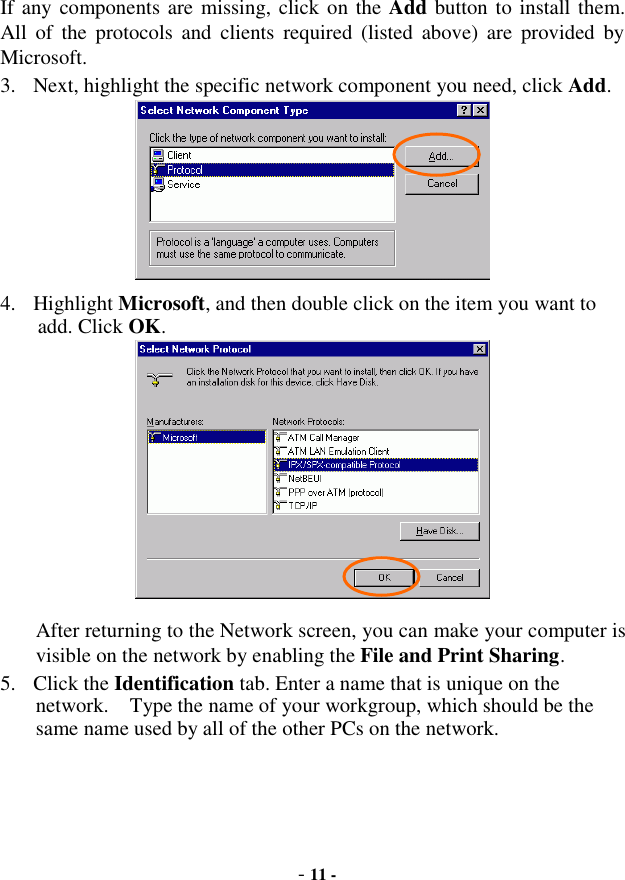  - 11 - If any components are missing, click on the Add button to install them.  All of the protocols and clients required (listed above) are provided by Microsoft. 3. Next, highlight the specific network component you need, click Add.  4. Highlight Microsoft, and then double click on the item you want to add. Click OK.  After returning to the Network screen, you can make your computer is visible on the network by enabling the File and Print Sharing. 5. Click the Identification tab. Enter a name that is unique on the network.  Type the name of your workgroup, which should be the same name used by all of the other PCs on the network. 