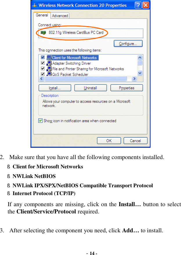  - 14 -  2. Make sure that you have all the following components installed. § Client for Microsoft Networks § NWLink NetBIOS § NWLink IPX/SPX/NetBIOS Compatible Transport Protocol § Internet Protocol (TCP/IP) If any components are missing, click on the Install… button to select the Client/Service/Protocol required.   3. After selecting the component you need, click Add… to install. 