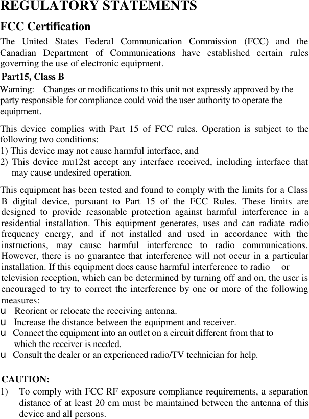 REGULATORY STATEMENTS FCC Certification The United States Federal Communication Commission (FCC) and the Canadian Department of Communications have established certain rules governing the use of electronic equipment. Part15, Class B Warning:  Changes or modifications to this unit not expressly approved by the party responsible for compliance could void the user authority to operate the equipment. This device complies with Part 15 of FCC rules. Operation is subject to the following two conditions: 1) This device may not cause harmful interface, and 2) This device mu12st accept any interface received, including interface that may cause undesired operation.  This equipment has been tested and found to comply with the limits for a Class B digital device, pursuant to Part 15 of the FCC Rules. These limits are designed to provide reasonable protection against harmful interference in a residential installation. This equipment generates, uses and can radiate radio frequency energy, and if not installed and used in accordance with the instructions, may cause harmful interference to radio communications. However, there is no guarantee that interference will not occur in a particular installation. If this equipment does cause harmful interference to radio  or television reception, which can be determined by turning off and on, the user is encouraged to try to correct the interference by one or more of the following measures: u  Reorient or relocate the receiving antenna. u Increase the distance between the equipment and receiver. u Connect the equipment into an outlet on a circuit different from that to   which the receiver is needed. u Consult the dealer or an experienced radio/TV technician for help.  CAUTION: 1) To comply with FCC RF exposure compliance requirements, a separation distance of at least 20 cm must be maintained between the antenna of this device and all persons. 