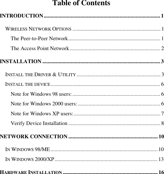   Table of Contents INTRODUCTION......................................................................................1 WIRELESS NETWORK OPTIONS .................................................................1 The Peer-to-Peer Network....................................................................1 The Access Point Network...................................................................2 INSTALLATION.......................................................................................3 INSTALL THE DRIVER &amp; UTILITY ..............................................................3 INSTALL THE DEVICE.................................................................................6 Note for Windows 98 users:.................................................................6 Note for Windows 2000 users:.............................................................6 Note for Windows XP users:................................................................7 Verify Device Installation....................................................................8 NETWORK CONNECTION..................................................................10  IN WINDOWS 98/ME...............................................................................10  IN WINDOWS 2000/XP............................................................................13  HARDWARE INSTALLATION ......................................................................16  