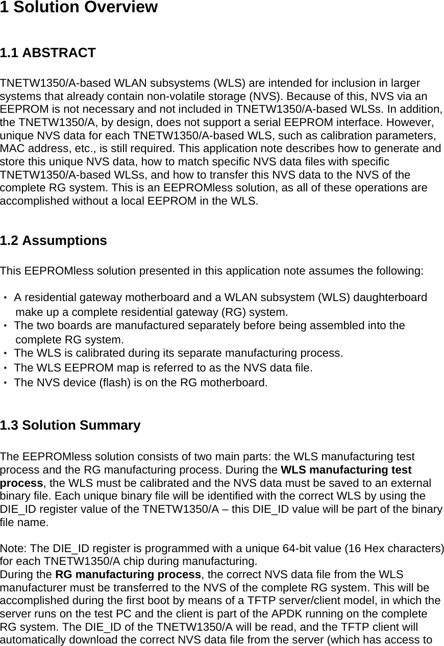 1 Solution Overview  1.1 ABSTRACT  TNETW1350/A-based WLAN subsystems (WLS) are intended for inclusion in larger systems that already contain non-volatile storage (NVS). Because of this, NVS via an EEPROM is not necessary and not included in TNETW1350/A-based WLSs. In addition, the TNETW1350/A, by design, does not support a serial EEPROM interface. However, unique NVS data for each TNETW1350/A-based WLS, such as calibration parameters, MAC address, etc., is still required. This application note describes how to generate and store this unique NVS data, how to match specific NVS data files with specific TNETW1350/A-based WLSs, and how to transfer this NVS data to the NVS of the complete RG system. This is an EEPROMless solution, as all of these operations are accomplished without a local EEPROM in the WLS.  1.2 Assumptions  This EEPROMless solution presented in this application note assumes the following:  ‧ A residential gateway motherboard and a WLAN subsystem (WLS) daughterboard        make up a complete residential gateway (RG) system. ‧ The two boards are manufactured separately before being assembled into the        complete RG system. ‧ The WLS is calibrated during its separate manufacturing process. ‧ The WLS EEPROM map is referred to as the NVS data file. ‧ The NVS device (flash) is on the RG motherboard.  1.3 Solution Summary  The EEPROMless solution consists of two main parts: the WLS manufacturing test process and the RG manufacturing process. During the WLS manufacturing test process, the WLS must be calibrated and the NVS data must be saved to an external binary file. Each unique binary file will be identified with the correct WLS by using the DIE_ID register value of the TNETW1350/A – this DIE_ID value will be part of the binary file name.  Note: The DIE_ID register is programmed with a unique 64-bit value (16 Hex characters) for each TNETW1350/A chip during manufacturing. During the RG manufacturing process, the correct NVS data file from the WLS manufacturer must be transferred to the NVS of the complete RG system. This will be accomplished during the first boot by means of a TFTP server/client model, in which the server runs on the test PC and the client is part of the APDK running on the complete RG system. The DIE_ID of the TNETW1350/A will be read, and the TFTP client will automatically download the correct NVS data file from the server (which has access to 