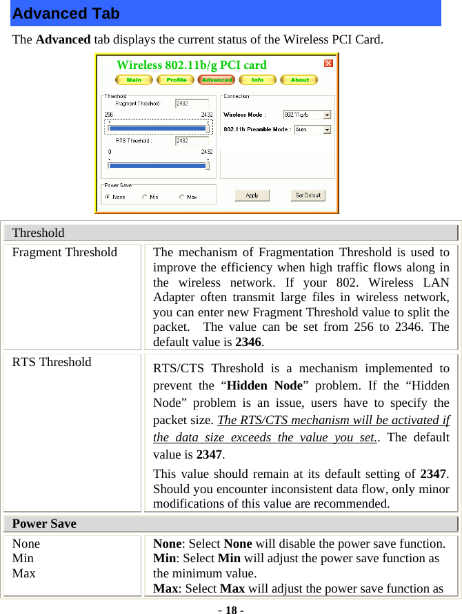  - 18 - Advanced Tab The Advanced tab displays the current status of the Wireless PCI Card.           Threshold Fragment Threshold  The mechanism of Fragmentation Threshold is used to improve the efficiency when high traffic flows along in the wireless network. If your 802. Wireless LAN Adapter often transmit large files in wireless network, you can enter new Fragment Threshold value to split the packet.  The value can be set from 256 to 2346. The default value is 2346. RTS Threshold  RTS/CTS Threshold is a mechanism implemented to prevent the “Hidden Node” problem. If the “Hidden Node” problem is an issue, users have to specify the packet size. The RTS/CTS mechanism will be activated if the data size exceeds the value you set.. The default value is 2347.  This value should remain at its default setting of 2347.  Should you encounter inconsistent data flow, only minor modifications of this value are recommended. Power Save None Min Max None: Select None will disable the power save function. Min: Select Min will adjust the power save function as the minimum value. Max: Select Max will adjust the power save function as Wireless 802.11b/g PCI card