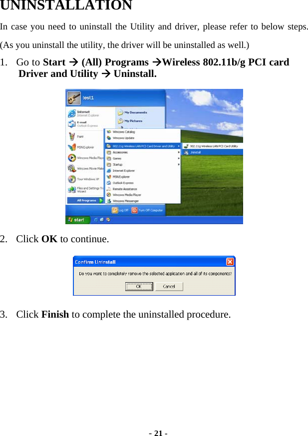  - 21 - UNINSTALLATION In case you need to uninstall the Utility and driver, please refer to below steps. (As you uninstall the utility, the driver will be uninstalled as well.) 1. Go to Start Æ (All) Programs ÆWireless 802.11b/g PCI card Driver and Utility Æ Uninstall.  2. Click OK to continue.  3. Click Finish to complete the uninstalled procedure.  