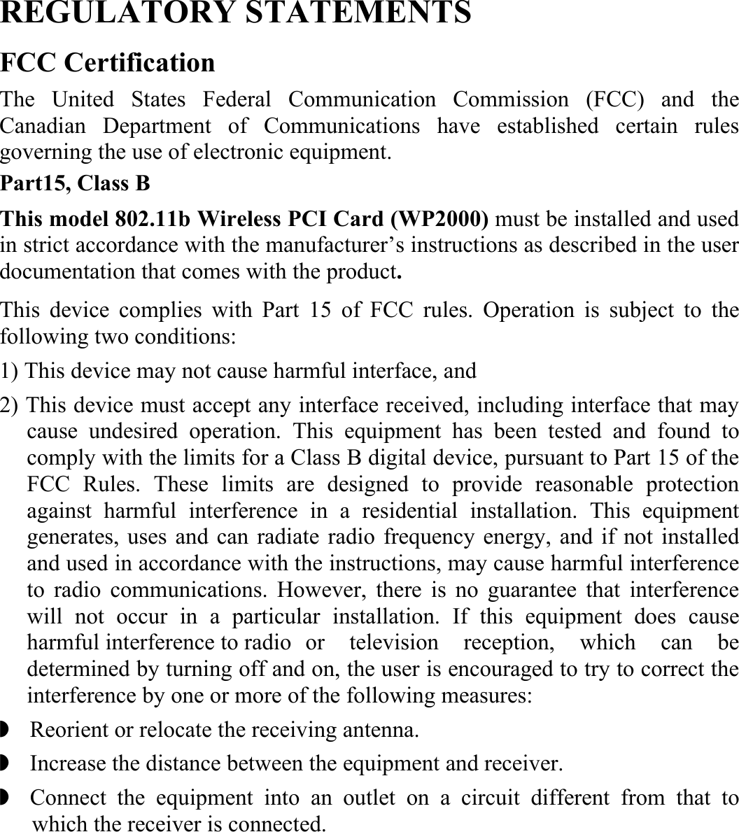  REGULATORY STATEMENTS FCC Certification The United States Federal Communication Commission (FCC) and the Canadian Department of Communications have established certain rules governing the use of electronic equipment. Part15, Class B This model 802.11b Wireless PCI Card (WP2000) must be installed and used in strict accordance with the manufacturer’s instructions as described in the user documentation that comes with the product.   This device complies with Part 15 of FCC rules. Operation is subject to the following two conditions: 1) This device may not cause harmful interface, and 2) This device must accept any interface received, including interface that may cause undesired operation. This equipment has been tested and found to comply with the limits for a Class B digital device, pursuant to Part 15 of the FCC Rules. These limits are designed to provide reasonable protection against harmful interference in a residential installation. This equipment generates, uses and can radiate radio frequency energy, and if not installed and used in accordance with the instructions, may cause harmful interference to radio communications. However, there is no guarantee that interference will not occur in a particular installation. If this equipment does cause harmful interference to radio   or  television reception, which can be determined by turning off and on, the user is encouraged to try to correct the interference by one or more of the following measures: ◗    Reorient or relocate the receiving antenna. ◗    Increase the distance between the equipment and receiver. ◗  Connect the equipment into an outlet on a circuit different from that to which the receiver is connected. 