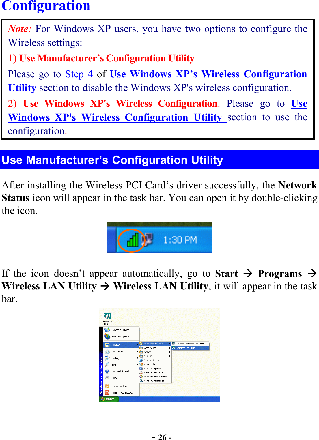  - 26 - Configuration Note: For Windows XP users, you have two options to configure the Wireless settings: 1) Use Manufacturer’s Configuration Utility Please go to Step 4 of Use Windows XP’s Wireless Configuration Utility section to disable the Windows XP&apos;s wireless configuration. 2)  Use Windows XP&apos;s Wireless Configuration.  Please go to Use Windows XP&apos;s Wireless Configuration Utility section to use the configuration. Use Manufacturer’s Configuration Utility After installing the Wireless PCI Card’s driver successfully, the Network Status icon will appear in the task bar. You can open it by double-clicking the icon.  If the icon doesn’t appear automatically, go to Start   Programs  Wireless LAN Utility  Wireless LAN Utility, it will appear in the task bar.  