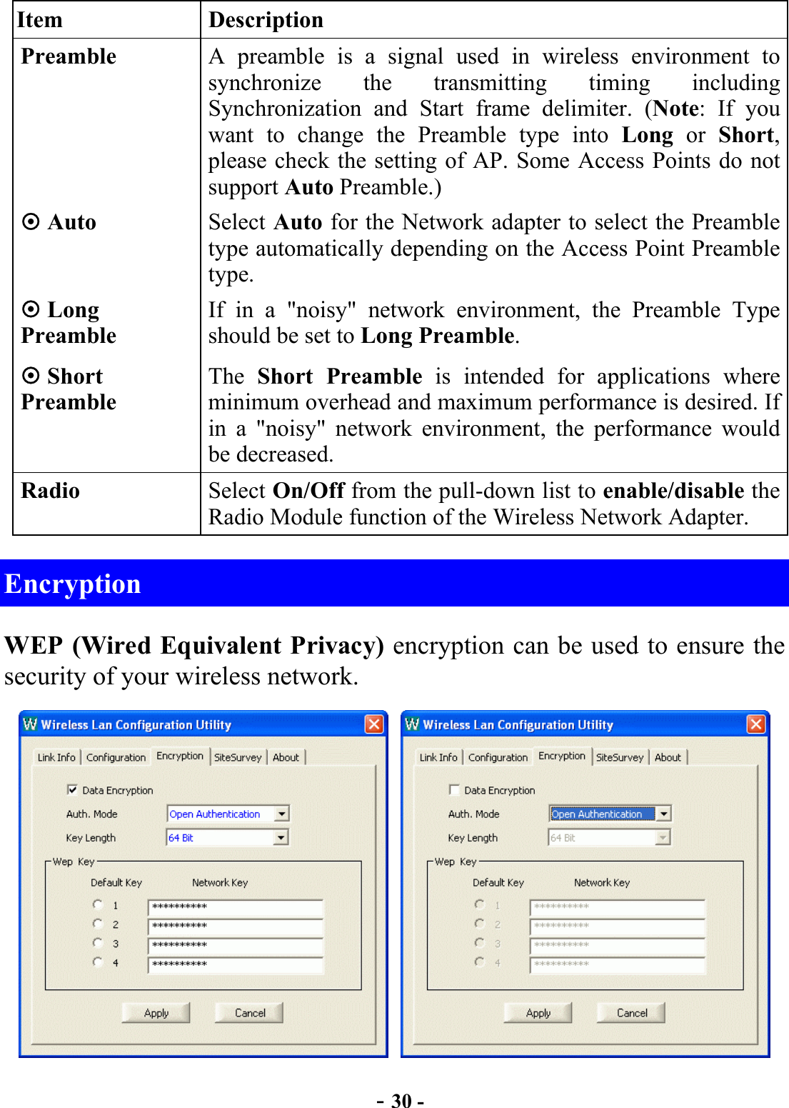  - 30 - Item Description Preamble  A preamble is a signal used in wireless environment to synchronize the transmitting timing including Synchronization and Start frame delimiter. (Note: If you want to change the Preamble type into Long or Short, please check the setting of AP. Some Access Points do not support Auto Preamble.)  Auto  Select Auto for the Network adapter to select the Preamble type automatically depending on the Access Point Preamble type.  Long Preamble If in a &quot;noisy&quot; network environment, the Preamble Type should be set to Long Preamble.  Short Preamble The  Short Preamble is intended for applications where minimum overhead and maximum performance is desired. If in a &quot;noisy&quot; network environment, the performance would be decreased. Radio  Select On/Off from the pull-down list to enable/disable the Radio Module function of the Wireless Network Adapter. Encryption WEP (Wired Equivalent Privacy) encryption can be used to ensure the security of your wireless network.     