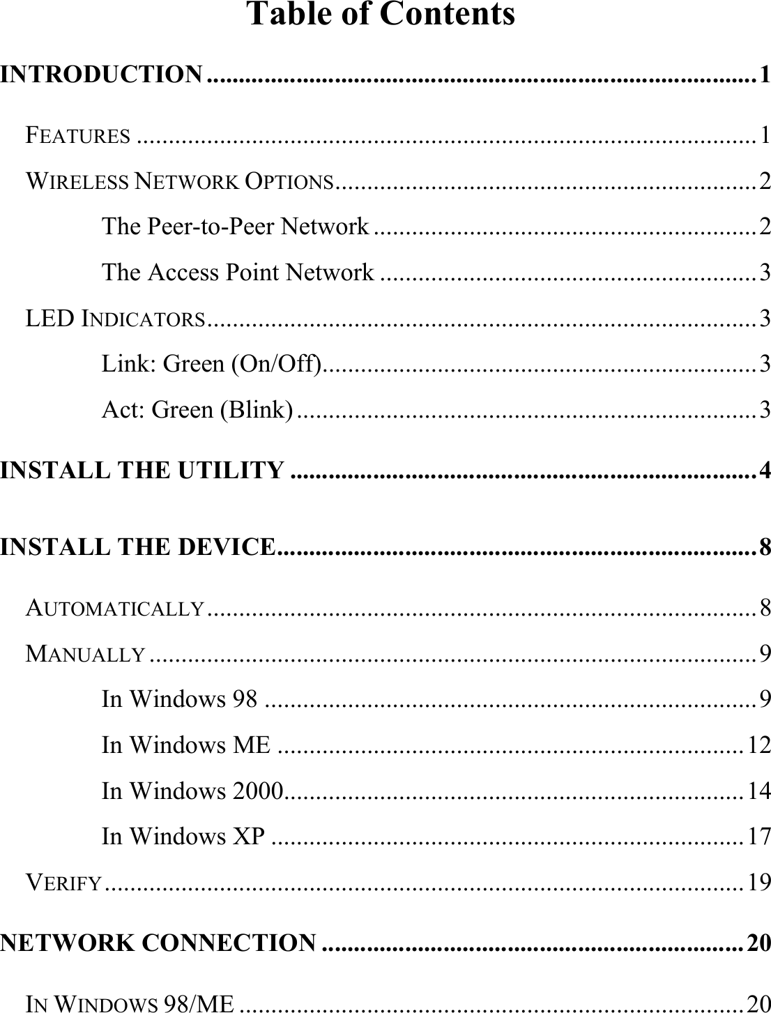  Table of Contents INTRODUCTION ......................................................................................1 FEATURES .................................................................................................1 WIRELESS NETWORK OPTIONS..................................................................2 The Peer-to-Peer Network ............................................................2 The Access Point Network ...........................................................3 LED INDICATORS......................................................................................3 Link: Green (On/Off)....................................................................3 Act: Green (Blink) ........................................................................3 INSTALL THE UTILITY .........................................................................4 INSTALL THE DEVICE...........................................................................8 AUTOMATICALLY......................................................................................8 MANUALLY ...............................................................................................9 In Windows 98 .............................................................................9 In Windows ME .........................................................................12 In Windows 2000........................................................................14 In Windows XP ..........................................................................17 VERIFY....................................................................................................19 NETWORK CONNECTION ..................................................................20 IN WINDOWS 98/ME ...............................................................................20 