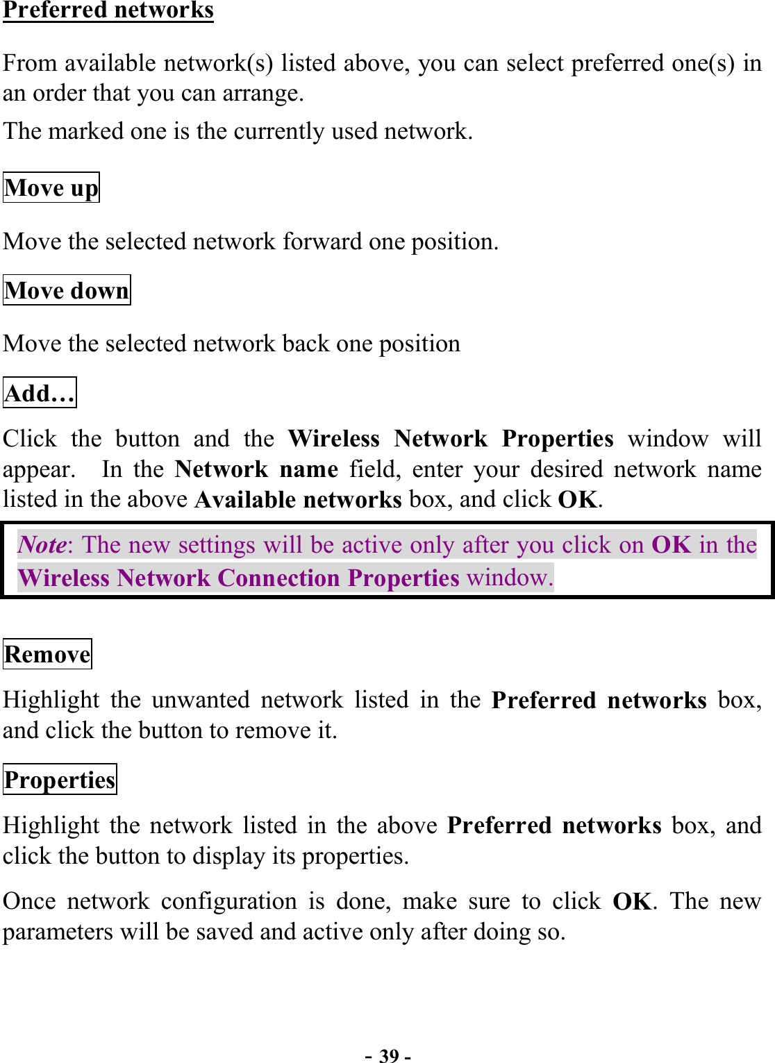  - 39 - Preferred networks From available network(s) listed above, you can select preferred one(s) in an order that you can arrange.   The marked one is the currently used network. Move up Move the selected network forward one position.   Move down Move the selected network back one position Add… Click the button and the Wireless Network Properties window will appear.  In the Network name field, enter your desired network name listed in the above Available networks box, and click OK.   Note: The new settings will be active only after you click on OK in the Wireless Network Connection Properties window. Remove Highlight the unwanted network listed in the Preferred networks box, and click the button to remove it. Properties Highlight the network listed in the above Preferred networks box, and click the button to display its properties. Once network configuration is done, make sure to click OK. The new parameters will be saved and active only after doing so.  