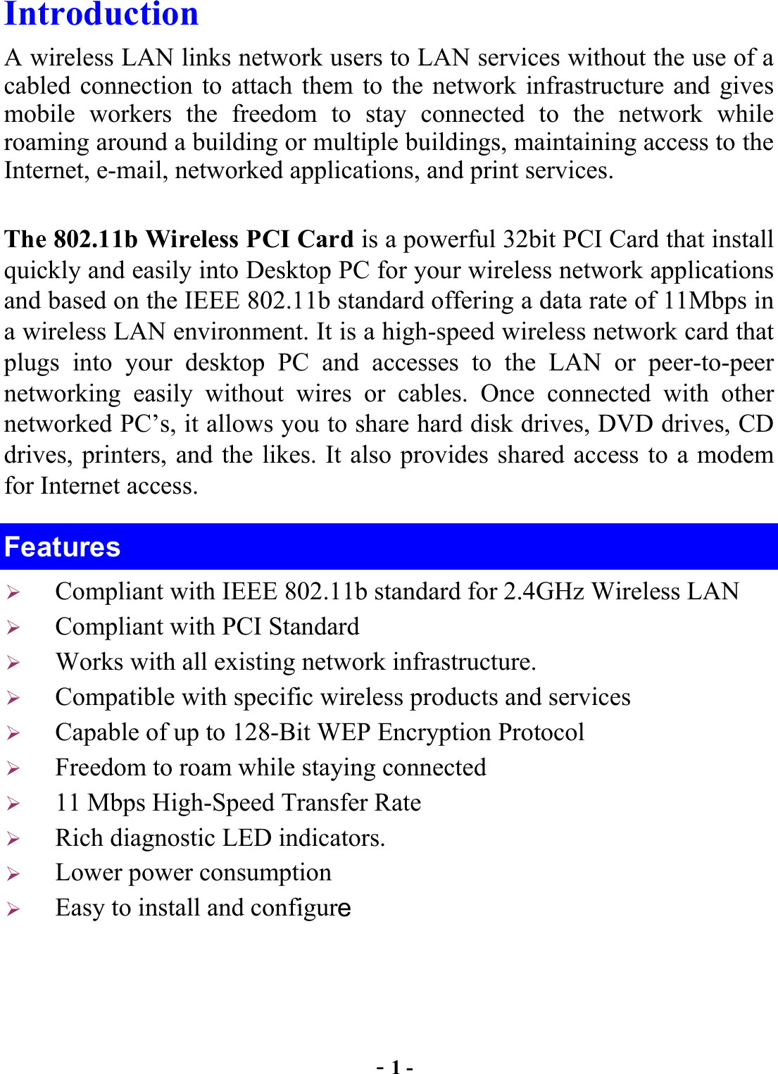  - 1 - Introduction A wireless LAN links network users to LAN services without the use of a cabled connection to attach them to the network infrastructure and gives mobile workers the freedom to stay connected to the network while roaming around a building or multiple buildings, maintaining access to the Internet, e-mail, networked applications, and print services. The 802.11b Wireless PCI Card is a powerful 32bit PCI Card that install quickly and easily into Desktop PC for your wireless network applications and based on the IEEE 802.11b standard offering a data rate of 11Mbps in a wireless LAN environment. It is a high-speed wireless network card that plugs into your desktop PC and accesses to the LAN or peer-to-peer networking easily without wires or cables. Once connected with other networked PC’s, it allows you to share hard disk drives, DVD drives, CD drives, printers, and the likes. It also provides shared access to a modem for Internet access. Features   Compliant with IEEE 802.11b standard for 2.4GHz Wireless LAN   Compliant with PCI Standard   Works with all existing network infrastructure.   Compatible with specific wireless products and services   Capable of up to 128-Bit WEP Encryption Protocol   Freedom to roam while staying connected   11 Mbps High-Speed Transfer Rate   Rich diagnostic LED indicators.   Lower power consumption   Easy to install and configure 