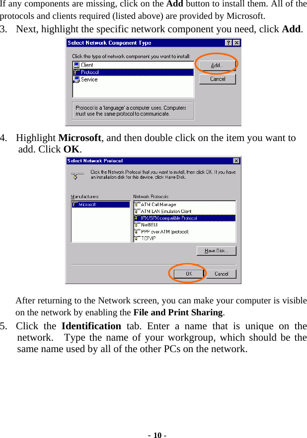  - 10 - If any components are missing, click on the Add button to install them. All of the protocols and clients required (listed above) are provided by Microsoft. 3.  Next, highlight the specific network component you need, click Add.  4. Highlight Microsoft, and then double click on the item you want to add. Click OK.  After returning to the Network screen, you can make your computer is visible on the network by enabling the File and Print Sharing. 5. Click the Identification tab. Enter a name that is unique on the network.  Type the name of your workgroup, which should be the same name used by all of the other PCs on the network. 
