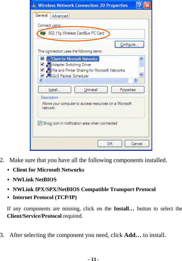  - 13 -  2.  Make sure that you have all the following components installed.  Client for Microsoft Networks  NWLink NetBIOS  NWLink IPX/SPX/NetBIOS Compatible Transport Protocol  Internet Protocol (TCP/IP) If any components are missing, click on the Install…  button to select the Client/Service/Protocol required.    3.  After selecting the component you need, click Add… to install. 