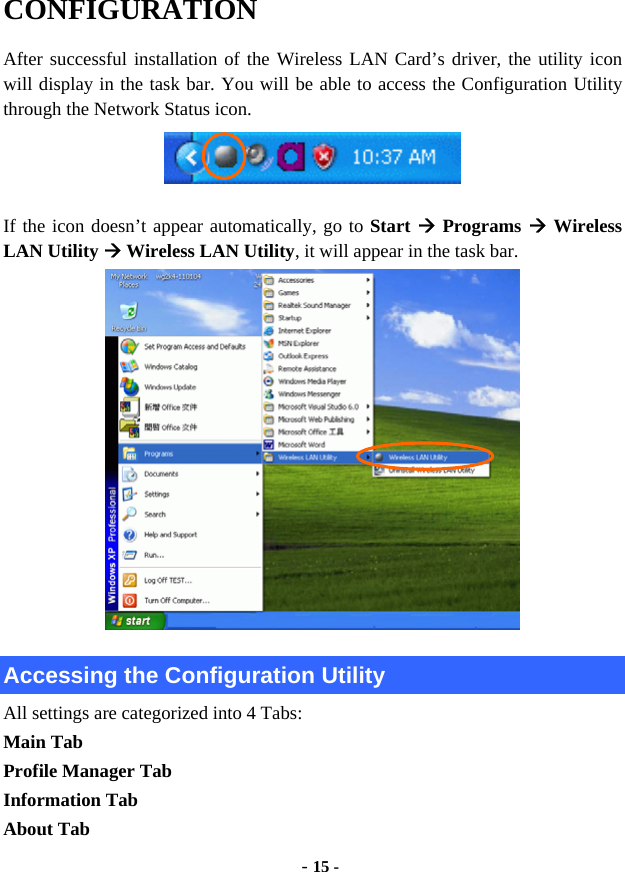  - 15 - CONFIGURATION After successful installation of the Wireless LAN Card’s driver, the utility icon will display in the task bar. You will be able to access the Configuration Utility through the Network Status icon.  If the icon doesn’t appear automatically, go to Start  Programs  Wireless LAN Utility  Wireless LAN Utility, it will appear in the task bar.  Accessing the Configuration Utility All settings are categorized into 4 Tabs: Main Tab Profile Manager Tab Information Tab About Tab 