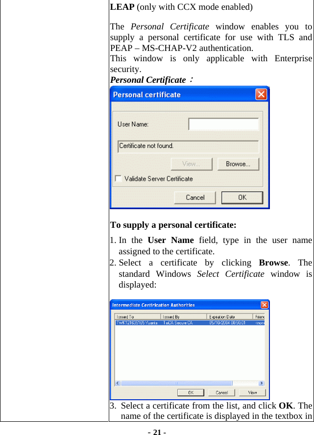  - 21 - LEAP (only with CCX mode enabled)   The  Personal Certificate window enables you to supply a personal certificate for use with TLS and PEAP – MS-CHAP-V2 authentication.   This window is only applicable with Enterprise security. Personal Certificate：   To supply a personal certificate:   1. In  the  User Name field, type in the user name assigned to the certificate.   2. Select a certificate by clicking Browse. The standard Windows Select Certificate window is displayed:   3.  Select a certificate from the list, and click OK. The name of the certificate is displayed in the textbox in 