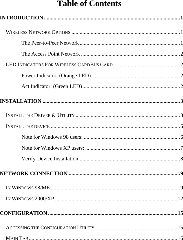   Table of Contents INTRODUCTION...................................................................................................1 WIRELESS NETWORK OPTIONS ...............................................................................1 The Peer-to-Peer Network.........................................................................1 The Access Point Network ........................................................................2 LED INDICATORS FOR WIRELESS CARDBUS CARD.................................................2 Power Indicator: (Orange LED).................................................................2 Act Indicator: (Green LED).......................................................................2 INSTALLATION ....................................................................................................3 INSTALL THE DRIVER &amp; UTILITY ............................................................................3 INSTALL THE DEVICE ..............................................................................................6 Note for Windows 98 users: ......................................................................6 Note for Windows XP users: .....................................................................7 Verify Device Installation..........................................................................8 NETWORK CONNECTION .................................................................................9 IN WINDOWS 98/ME ..............................................................................................9 IN WINDOWS 2000/XP .........................................................................................12 CONFIGURATION ..............................................................................................15 ACCESSING THE CONFIGURATION UTILITY............................................................15 MAIN TAB............................................................................................................16 