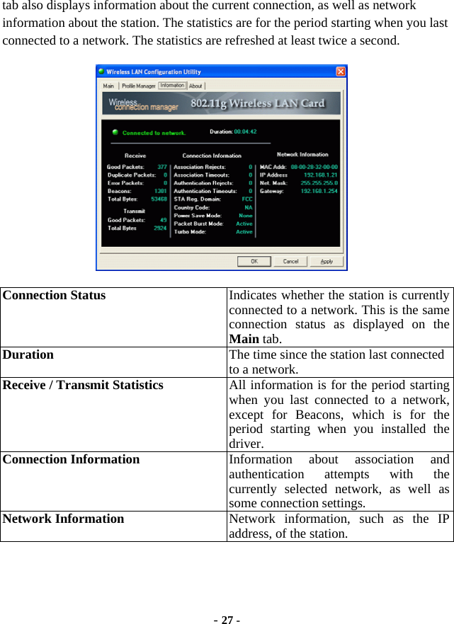 - 27 - tab also displays information about the current connection, as well as network information about the station. The statistics are for the period starting when you last connected to a network. The statistics are refreshed at least twice a second.  Connection Status    Indicates whether the station is currently connected to a network. This is the same connection status as displayed on the Main tab.   Duration  The time since the station last connected to a network. Receive / Transmit Statistics  All information is for the period starting when you last connected to a network, except for Beacons, which is for the period starting when you installed the driver. Connection Information  Information about association and authentication attempts with the currently selected network, as well as some connection settings. Network Information  Network information, such as the IP address, of the station. 