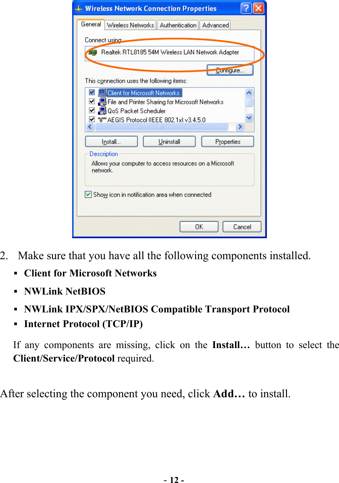  - 12 -  2.  Make sure that you have all the following components installed.  Client for Microsoft Networks  NWLink NetBIOS  NWLink IPX/SPX/NetBIOS Compatible Transport Protocol  Internet Protocol (TCP/IP) If any components are missing, click on the Install…  button to select the Client/Service/Protocol required.    After selecting the component you need, click Add… to install. 