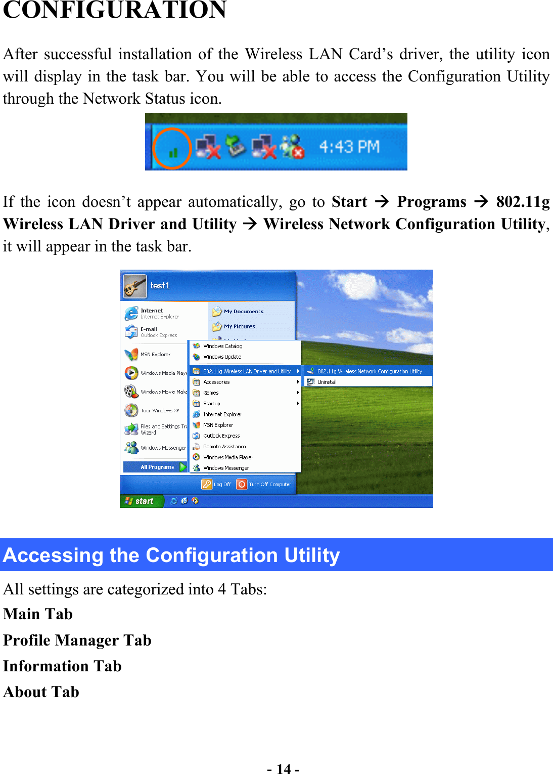  - 14 - CONFIGURATION After successful installation of the Wireless LAN Card’s driver, the utility icon will display in the task bar. You will be able to access the Configuration Utility through the Network Status icon.  If the icon doesn’t appear automatically, go to Start   Programs  802.11g Wireless LAN Driver and Utility  Wireless Network Configuration Utility, it will appear in the task bar.    Accessing the Configuration Utility All settings are categorized into 4 Tabs: Main Tab Profile Manager Tab Information Tab About Tab   