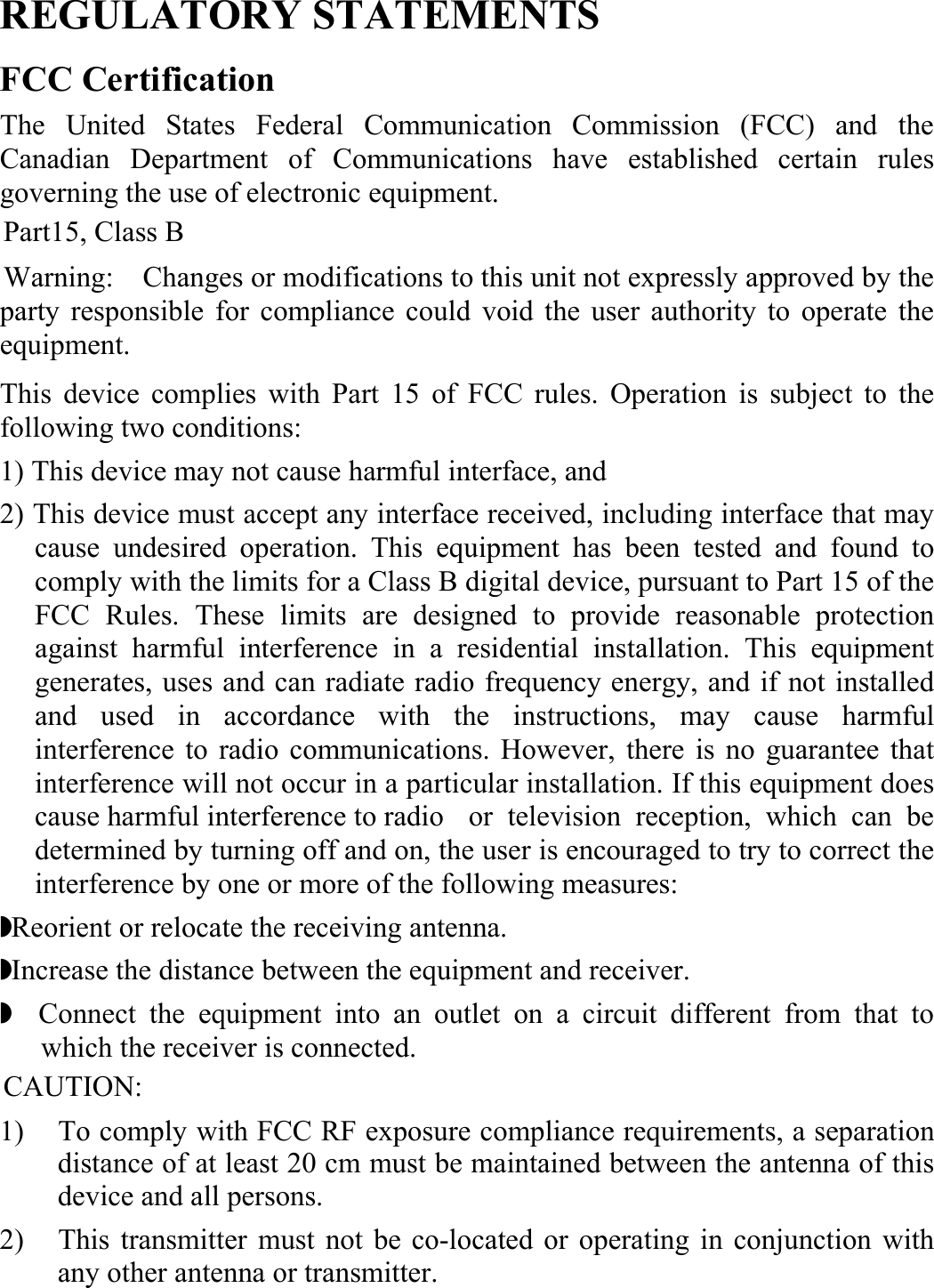  REGULATORY STATEMENTS FCC Certification The United States Federal Communication Commission (FCC) and the Canadian Department of Communications have established certain rules governing the use of electronic equipment. Part15, Class B Warning:    Changes or modifications to this unit not expressly approved by the party responsible for compliance could void the user authority to operate the equipment.  This device complies with Part 15 of FCC rules. Operation is subject to the following two conditions: 1) This device may not cause harmful interface, and 2) This device must accept any interface received, including interface that may cause undesired operation. This equipment has been tested and found to comply with the limits for a Class B digital device, pursuant to Part 15 of the FCC Rules. These limits are designed to provide reasonable protection against harmful interference in a residential installation. This equipment generates, uses and can radiate radio frequency energy, and if not installed and used in accordance with the instructions, may cause harmful interference to radio communications. However, there is no guarantee that interference will not occur in a particular installation. If this equipment does cause harmful interference to radio   or television reception, which can be determined by turning off and on, the user is encouraged to try to correct the interference by one or more of the following measures: ◗ Reorient or relocate the receiving antenna. ◗ Increase the distance between the equipment and receiver. ◗  Connect the equipment into an outlet on a circuit different from that to which the receiver is connected. CAUTION: 1)  To comply with FCC RF exposure compliance requirements, a separation distance of at least 20 cm must be maintained between the antenna of this device and all persons. 2)  This transmitter must not be co-located or operating in conjunction with any other antenna or transmitter. 