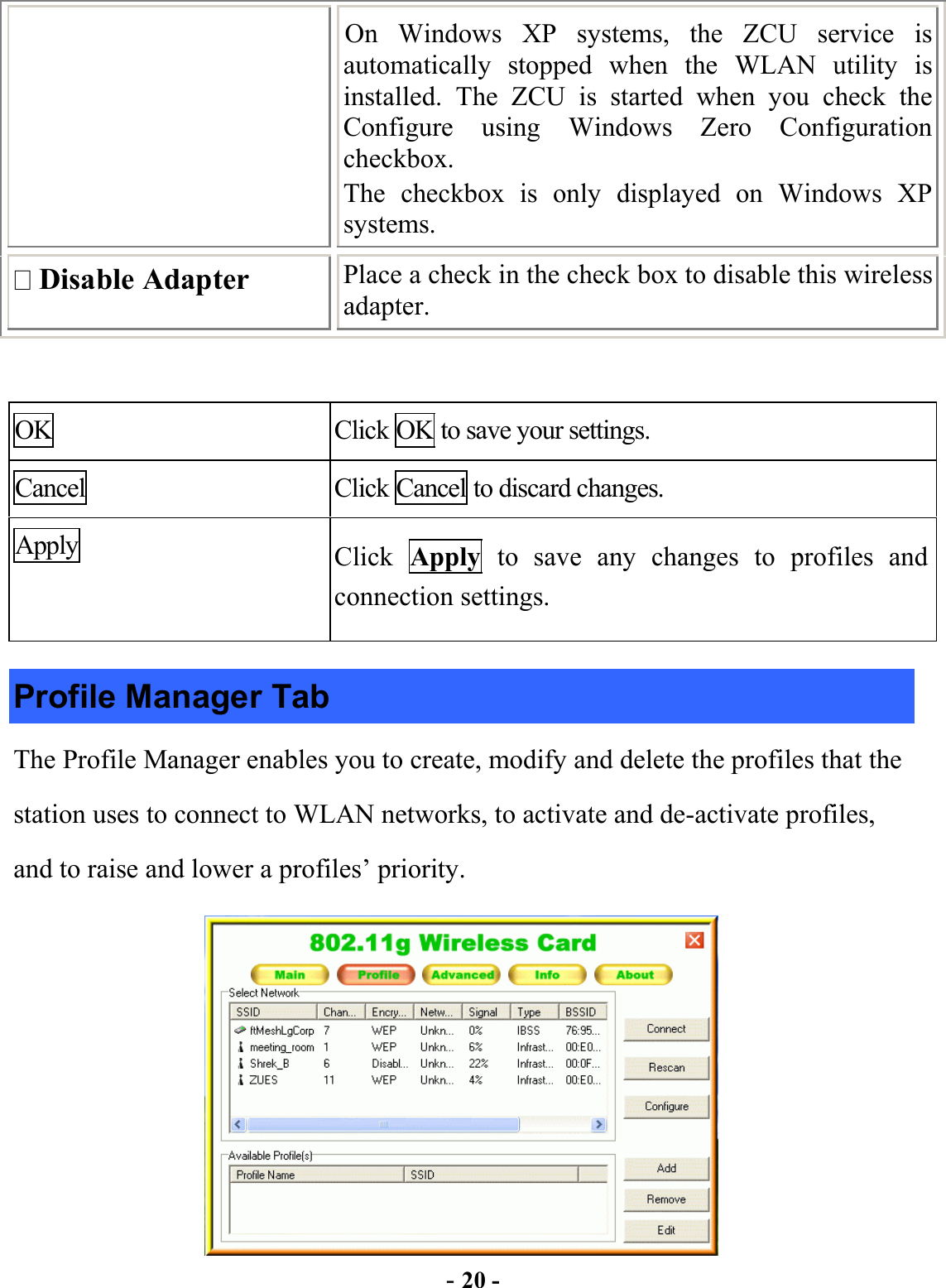  - 20 - On Windows XP systems, the ZCU service is automatically stopped when the WLAN utility is installed. The ZCU is started when you check the Configure using Windows Zero Configuration checkbox.  The checkbox is only displayed on Windows XP systems.  Disable Adapter  Place a check in the check box to disable this wireless adapter.    OK  Click OK to save your settings. Cancel  Click Cancel to discard changes. Apply  Click  Apply to save any changes to profiles and connection settings. Profile Manager Tab The Profile Manager enables you to create, modify and delete the profiles that the station uses to connect to WLAN networks, to activate and de-activate profiles, and to raise and lower a profiles’ priority.  