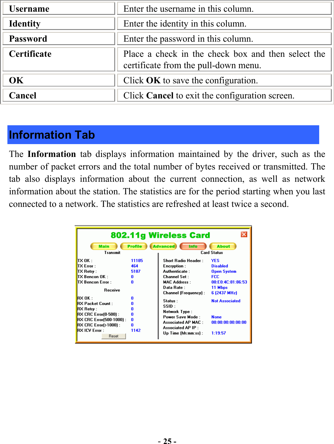  - 25 - Username  Enter the username in this column. Identity  Enter the identity in this column. Password  Enter the password in this column. Certificate  Place a check in the check box and then select the certificate from the pull-down menu. OK  Click OK to save the configuration. Cancel  Click Cancel to exit the configuration screen.  Information Tab The  Information  tab displays information maintained by the driver, such as the number of packet errors and the total number of bytes received or transmitted. The tab also displays information about the current connection, as well as network information about the station. The statistics are for the period starting when you last connected to a network. The statistics are refreshed at least twice a second.   