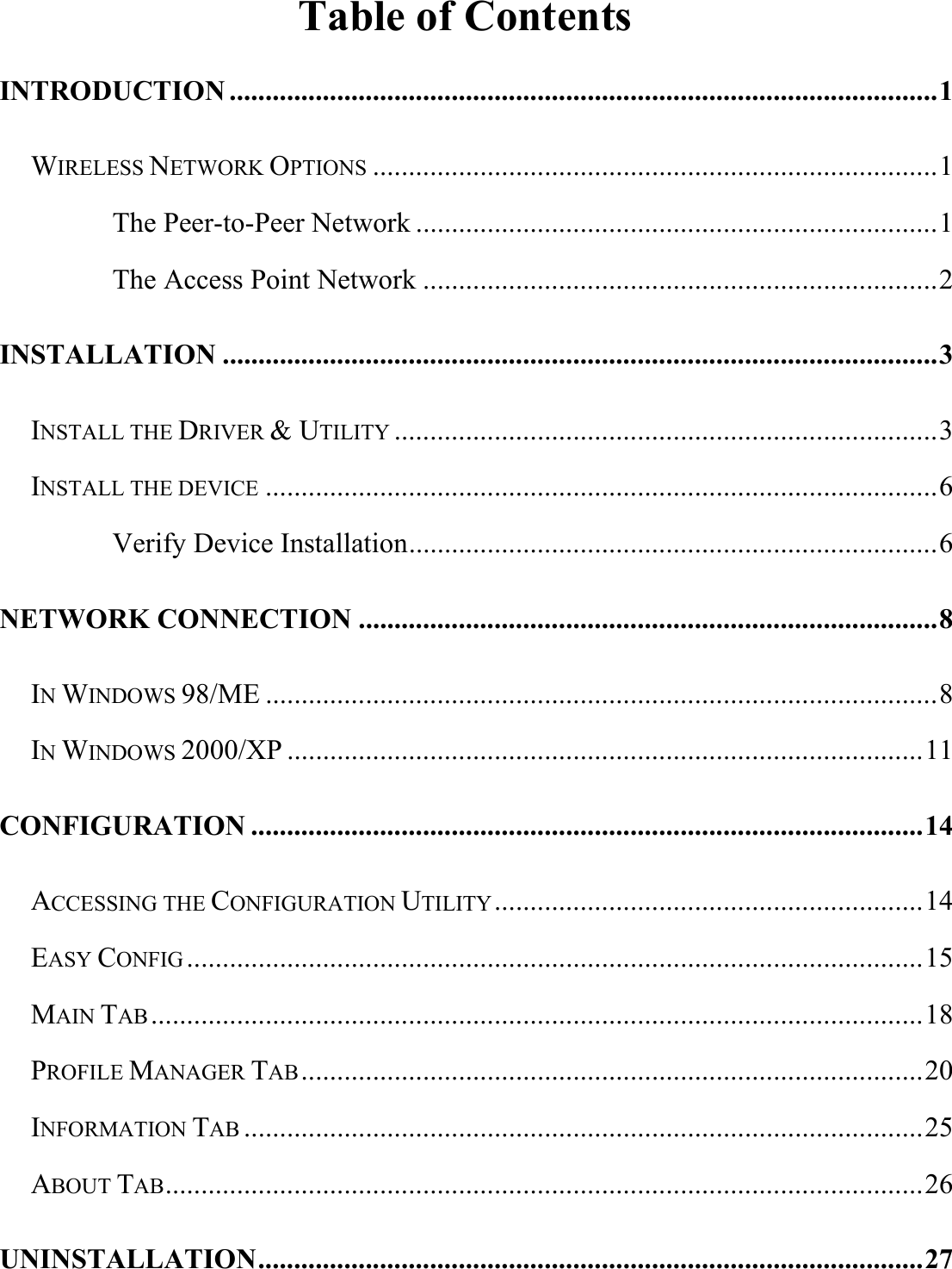   Table of Contents INTRODUCTION ...................................................................................................1 WIRELESS NETWORK OPTIONS ...............................................................................1 The Peer-to-Peer Network .........................................................................1 The Access Point Network ........................................................................2 INSTALLATION ....................................................................................................3 INSTALL THE DRIVER &amp; UTILITY ............................................................................3 INSTALL THE DEVICE ..............................................................................................6 Verify Device Installation..........................................................................6 NETWORK CONNECTION .................................................................................8 IN WINDOWS 98/ME ..............................................................................................8 IN WINDOWS 2000/XP .........................................................................................11 CONFIGURATION ..............................................................................................14 ACCESSING THE CONFIGURATION UTILITY............................................................14 EASY CONFIG .......................................................................................................15 MAIN TAB ............................................................................................................18 PROFILE MANAGER TAB.......................................................................................20 INFORMATION TAB ...............................................................................................25 ABOUT TAB..........................................................................................................26 UNINSTALLATION.............................................................................................27 