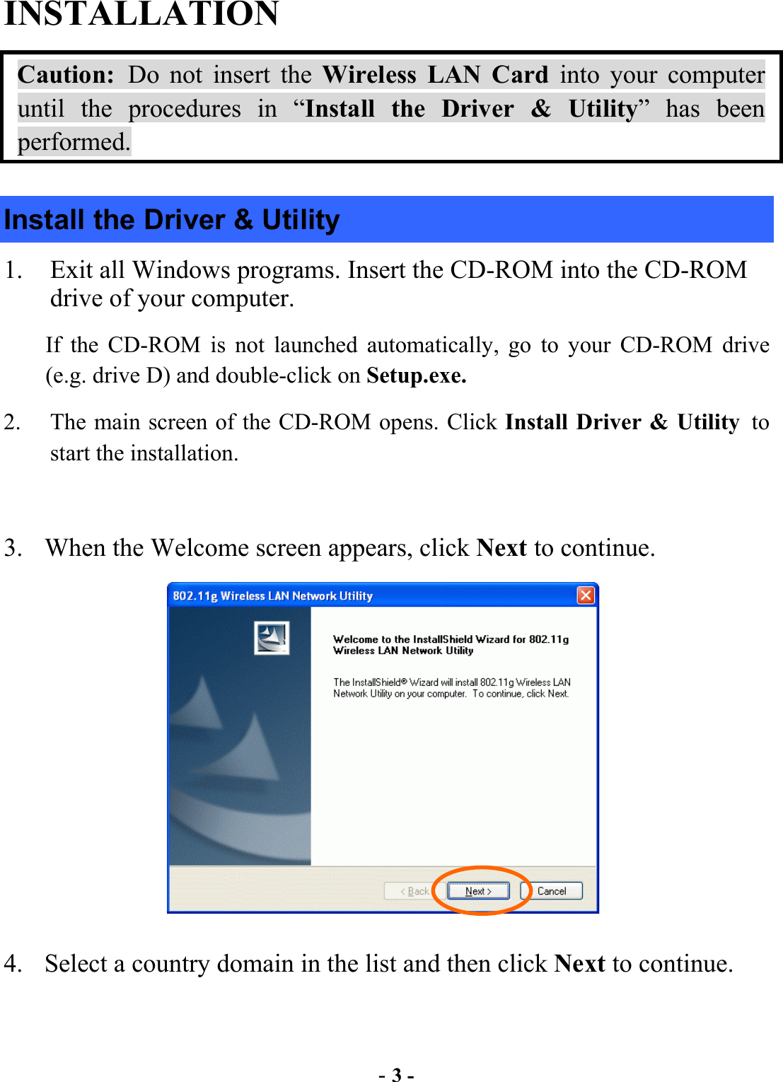  - 3 - INSTALLATION Caution: Do not insert the Wireless LAN Card into your computer until the procedures in “Install the Driver &amp; Utility” has been performed. Install the Driver &amp; Utility 1.  Exit all Windows programs. Insert the CD-ROM into the CD-ROM drive of your computer. If the CD-ROM is not launched automatically, go to your CD-ROM drive (e.g. drive D) and double-click on Setup.exe. 2.  The main screen of the CD-ROM opens. Click Install Driver &amp; Utility to start the installation.  3.  When the Welcome screen appears, click Next to continue.  4.  Select a country domain in the list and then click Next to continue. 