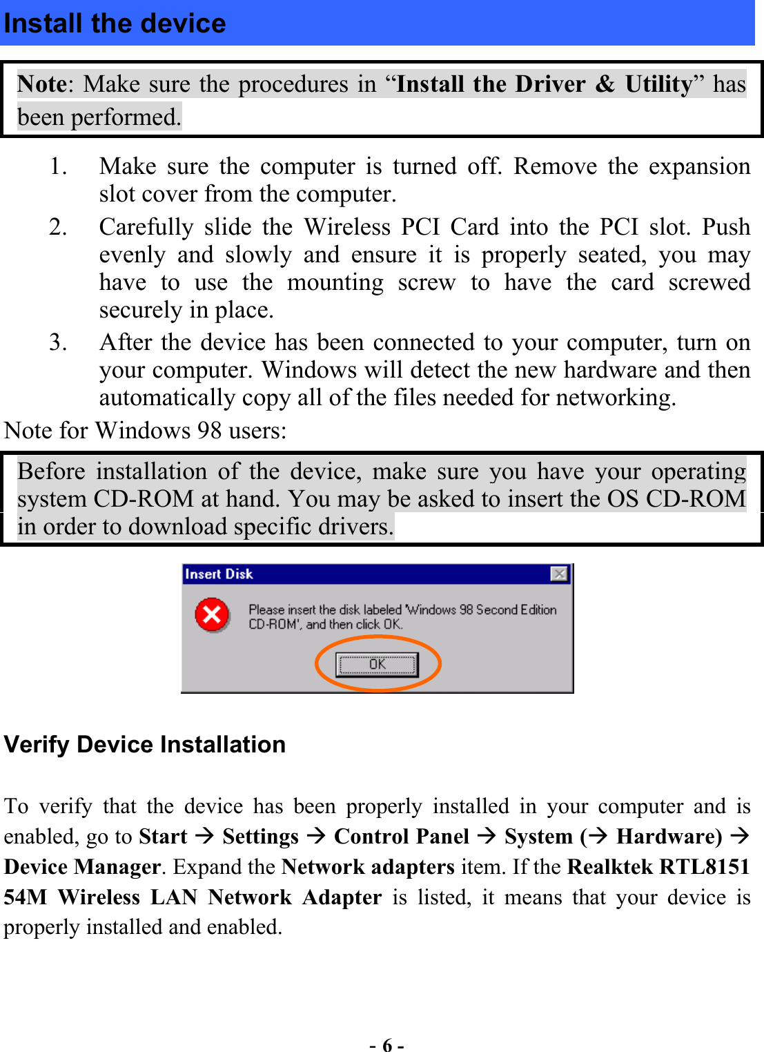  - 6 - Install the device Note: Make sure the procedures in “Install the Driver &amp; Utility” has been performed. 1.  Make sure the computer is turned off. Remove the expansion slot cover from the computer.   2.  Carefully slide the Wireless PCI Card into the PCI slot. Push evenly and slowly and ensure it is properly seated, you may have to use the mounting screw to have the card screwed securely in place.   3.  After the device has been connected to your computer, turn on your computer. Windows will detect the new hardware and then automatically copy all of the files needed for networking.   Note for Windows 98 users: Before installation of the device, make sure you have your operating system CD-ROM at hand. You may be asked to insert the OS CD-ROM in order to download specific drivers.  Verify Device Installation To verify that the device has been properly installed in your computer and is enabled, go to Start  Settings  Control Panel  System ( Hardware)  Device Manager. Expand the Network adapters item. If the Realktek RTL8151 54M Wireless LAN Network Adapter is listed, it means that your device is properly installed and enabled. 