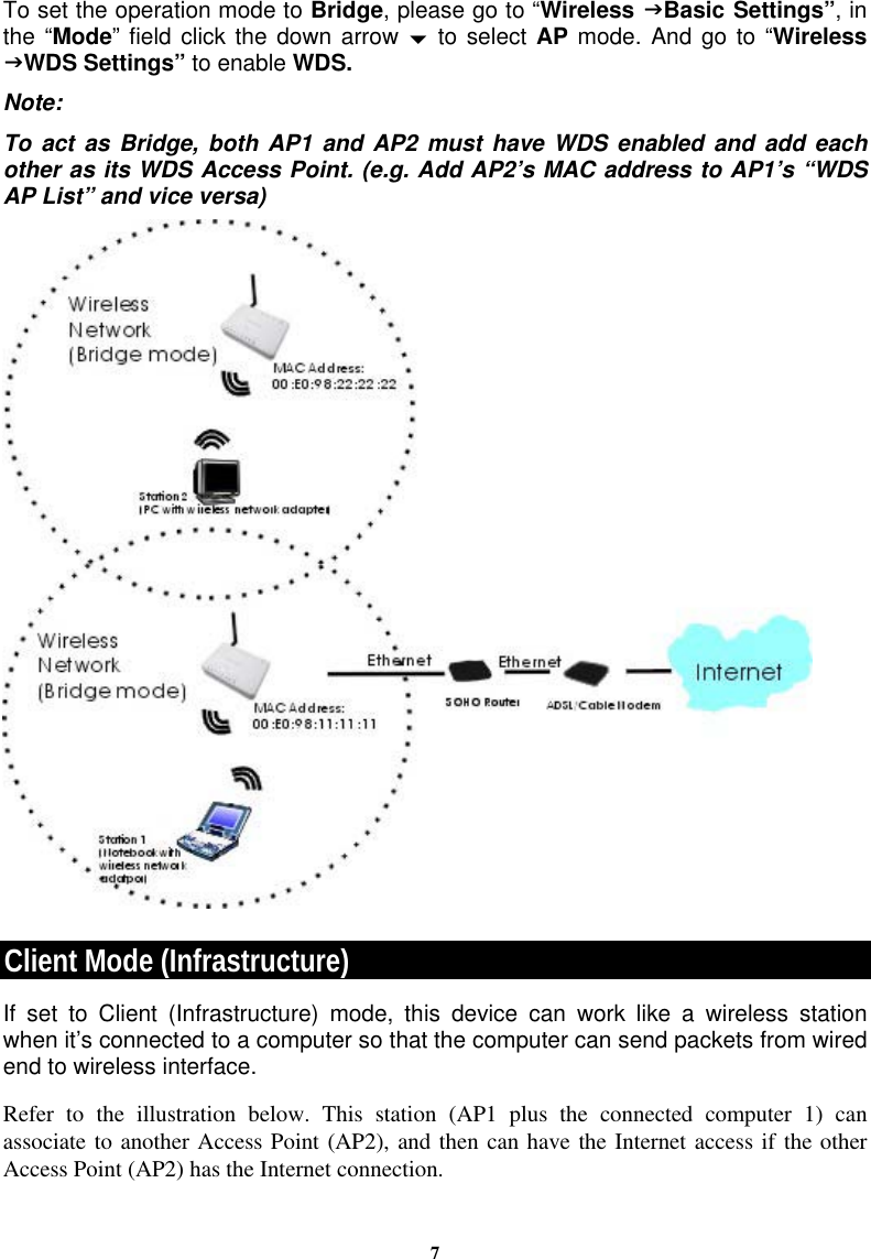 7To set the operation mode to Bridge, please go to “Wireless JBasic Settings”, in the “Mode” field click the down arrow b to select AP mode. And go to “Wireless JWDS Settings” to enable WDS. Note: To act as Bridge, both AP1 and AP2 must have WDS enabled and add each other as its WDS Access Point. (e.g. Add AP2’s MAC address to AP1’s “WDS AP List” and vice versa)  Client Mode (Infrastructure) If set to Client (Infrastructure) mode, this device can work like a wireless station when it’s connected to a computer so that the computer can send packets from wired end to wireless interface. Refer to the illustration below. This station (AP1 plus the connected computer 1) can associate to another Access Point (AP2), and then can have the Internet access if the other Access Point (AP2) has the Internet connection. 