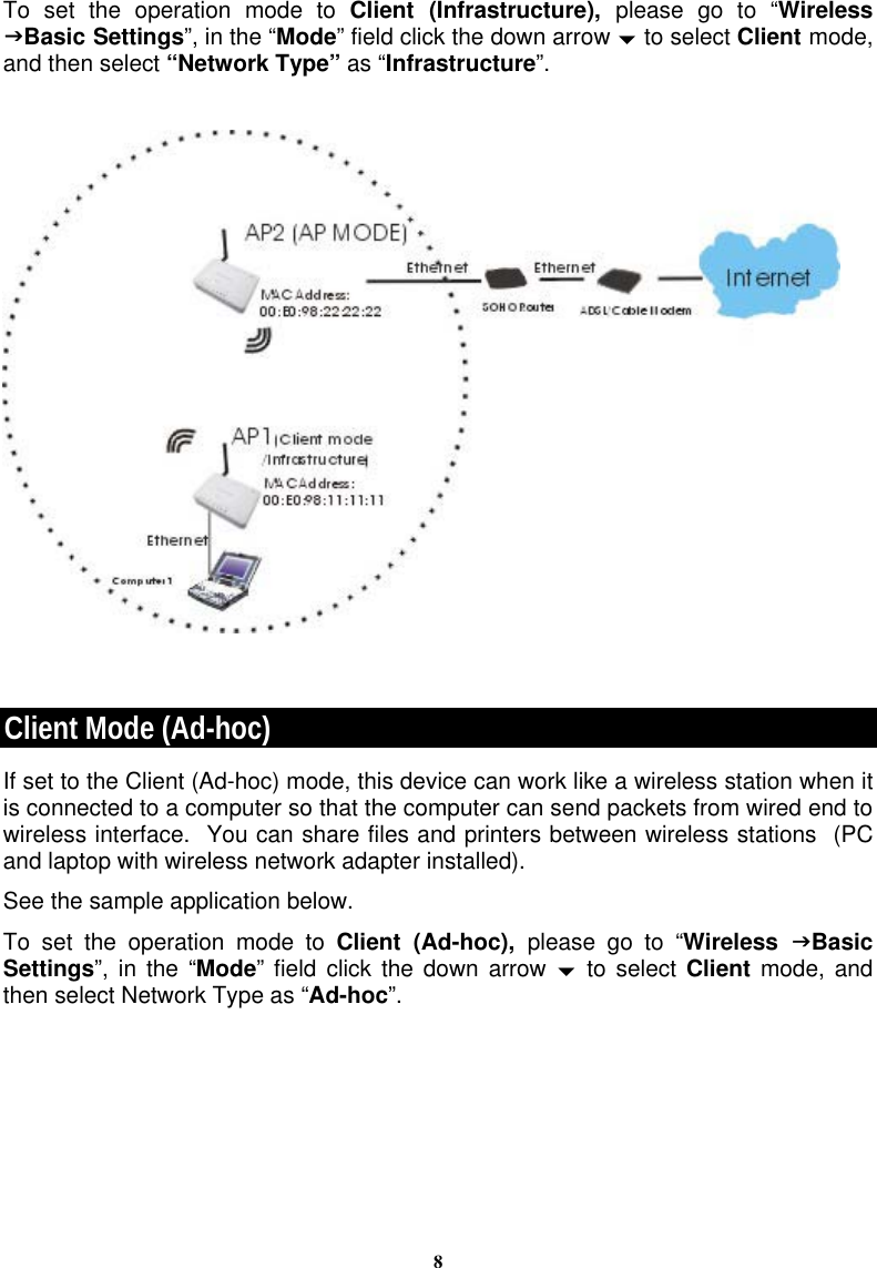 8To set the operation mode to Client (Infrastructure), please go to “Wireless JBasic Settings”, in the “Mode” field click the down arrow b to select Client mode, and then select “Network Type” as “Infrastructure”.     Client Mode (Ad-hoc) If set to the Client (Ad-hoc) mode, this device can work like a wireless station when it is connected to a computer so that the computer can send packets from wired end to wireless interface.  You can share files and printers between wireless stations  (PC and laptop with wireless network adapter installed).   See the sample application below.  To set the operation mode to Client (Ad-hoc), please go to “Wireless  JBasic Settings”, in the “Mode” field click the down arrow b to select Client mode, and then select Network Type as “Ad-hoc”.   