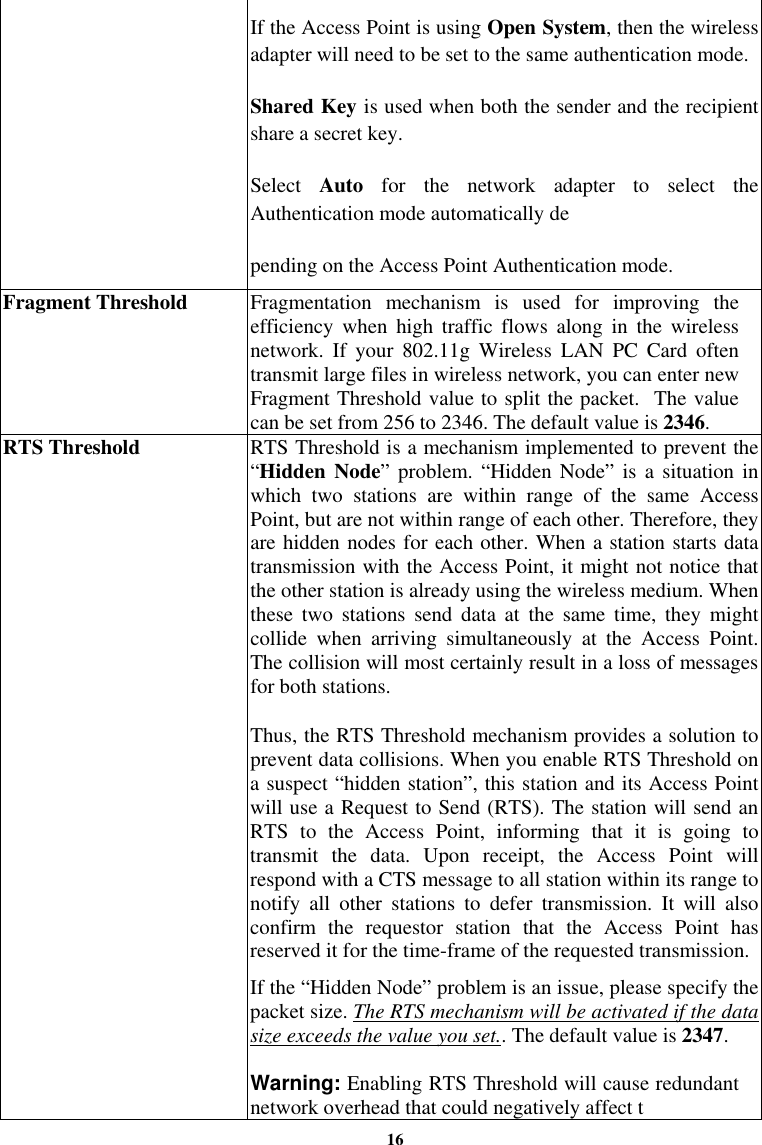 16If the Access Point is using Open System, then the wireless adapter will need to be set to the same authentication mode. Shared Key is used when both the sender and the recipient share a secret key. Select  Auto for the network adapter to select the Authentication mode automatically de pending on the Access Point Authentication mode. Fragment Threshold  Fragmentation mechanism is used for improving the efficiency when high traffic flows along in the wireless network. If your 802.11g Wireless LAN PC Card often transmit large files in wireless network, you can enter new Fragment Threshold value to split the packet.  The value can be set from 256 to 2346. The default value is 2346. RTS Threshold  RTS Threshold is a mechanism implemented to prevent the “Hidden Node” problem. “Hidden Node” is a situation in which two stations are within range of the same Access Point, but are not within range of each other. Therefore, they are hidden nodes for each other. When a station starts data transmission with the Access Point, it might not notice that the other station is already using the wireless medium. When these two stations send data at the same time, they might collide when arriving simultaneously at the Access Point. The collision will most certainly result in a loss of messages for both stations. Thus, the RTS Threshold mechanism provides a solution to prevent data collisions. When you enable RTS Threshold on a suspect “hidden station”, this station and its Access Point will use a Request to Send (RTS). The station will send an RTS to the Access Point, informing that it is going to transmit the data. Upon receipt, the Access Point will respond with a CTS message to all station within its range to notify all other stations to defer transmission. It will also confirm the requestor station that the Access Point has reserved it for the time-frame of the requested transmission. If the “Hidden Node” problem is an issue, please specify the packet size. The RTS mechanism will be activated if the data size exceeds the value you set.. The default value is 2347.   Warning: Enabling RTS Threshold will cause redundant network overhead that could negatively affect t 