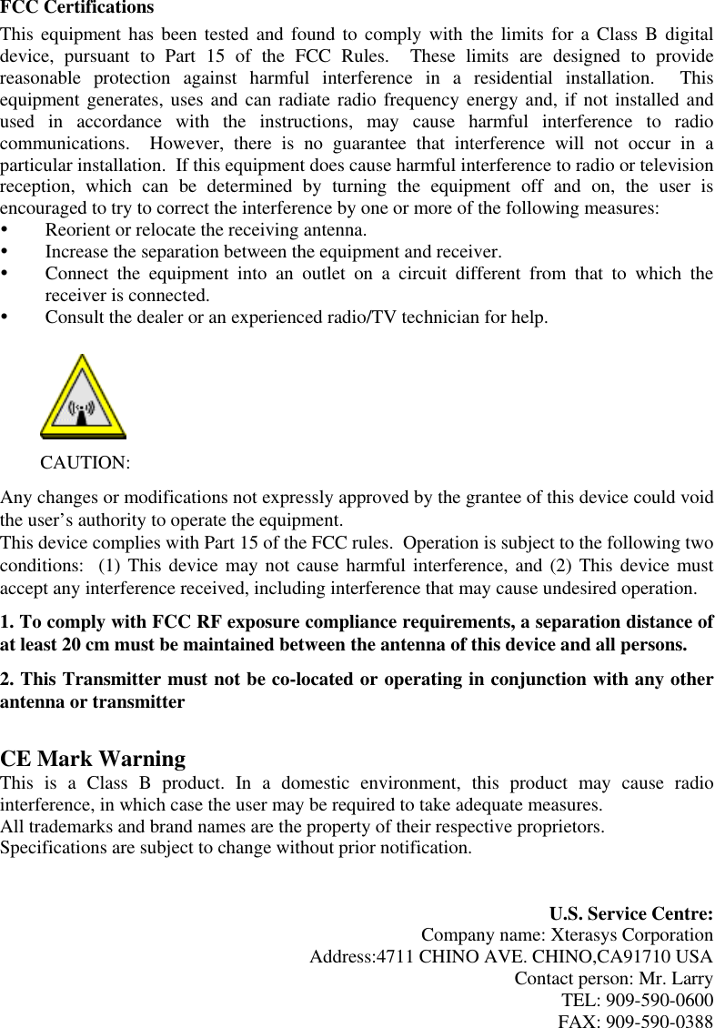 FCC Certifications This equipment has been tested and found to comply with the limits for a Class B digital device, pursuant to Part 15 of the FCC Rules.  These limits are designed to provide reasonable protection against harmful interference in a residential installation.  This equipment generates, uses and can radiate radio frequency energy and, if not installed and used in accordance with the instructions, may cause harmful interference to radio communications.  However, there is no guarantee that interference will not occur in a particular installation.  If this equipment does cause harmful interference to radio or television reception, which can be determined by turning the equipment off and on, the user is encouraged to try to correct the interference by one or more of the following measures:   Reorient or relocate the receiving antenna.   Increase the separation between the equipment and receiver.   Connect the equipment into an outlet on a circuit different from that to which the receiver is connected.   Consult the dealer or an experienced radio/TV technician for help.   CAUTION: Any changes or modifications not expressly approved by the grantee of this device could void the user’s authority to operate the equipment.  This device complies with Part 15 of the FCC rules.  Operation is subject to the following two conditions:  (1) This device may not cause harmful interference, and (2) This device must accept any interference received, including interference that may cause undesired operation. 1. To comply with FCC RF exposure compliance requirements, a separation distance of at least 20 cm must be maintained between the antenna of this device and all persons. 2. This Transmitter must not be co-located or operating in conjunction with any other antenna or transmitter   CE Mark Warning This is a Class B product. In a domestic environment, this product may cause radio interference, in which case the user may be required to take adequate measures. All trademarks and brand names are the property of their respective proprietors. Specifications are subject to change without prior notification.   U.S. Service Centre: Company name: Xterasys Corporation Address:4711 CHINO AVE. CHINO,CA91710 USA Contact person: Mr. Larry TEL: 909-590-0600 FAX: 909-590-0388 