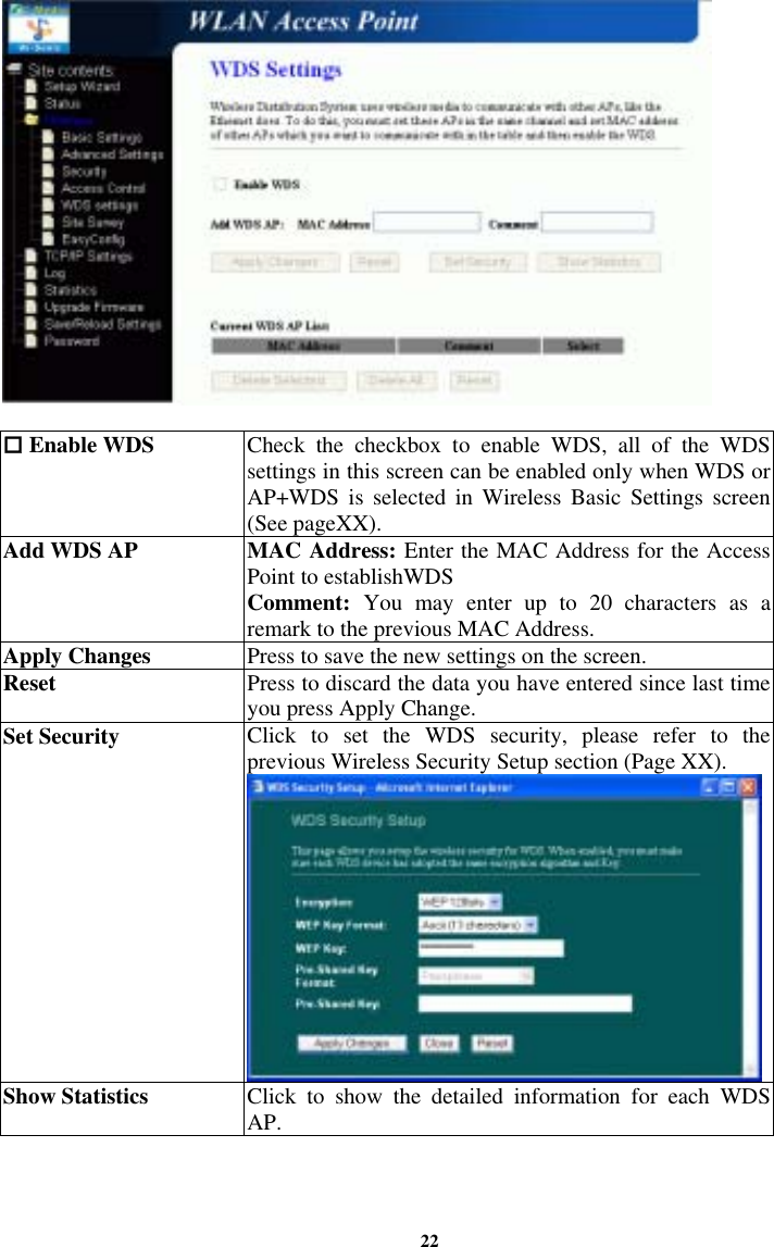 22   Enable WDS   Check the checkbox to enable WDS, all of the WDS settings in this screen can be enabled only when WDS or AP+WDS is selected in Wireless Basic Settings screen (See pageXX). Add WDS AP  MAC Address: Enter the MAC Address for the Access Point to establishWDS  Comment:  You may enter up to 20 characters as a remark to the previous MAC Address. Apply Changes  Press to save the new settings on the screen.   Reset  Press to discard the data you have entered since last time you press Apply Change.  Set Security  Click to set the WDS security, please refer to the previous Wireless Security Setup section (Page XX). Show Statistics  Click to show the detailed information for each WDS AP.  
