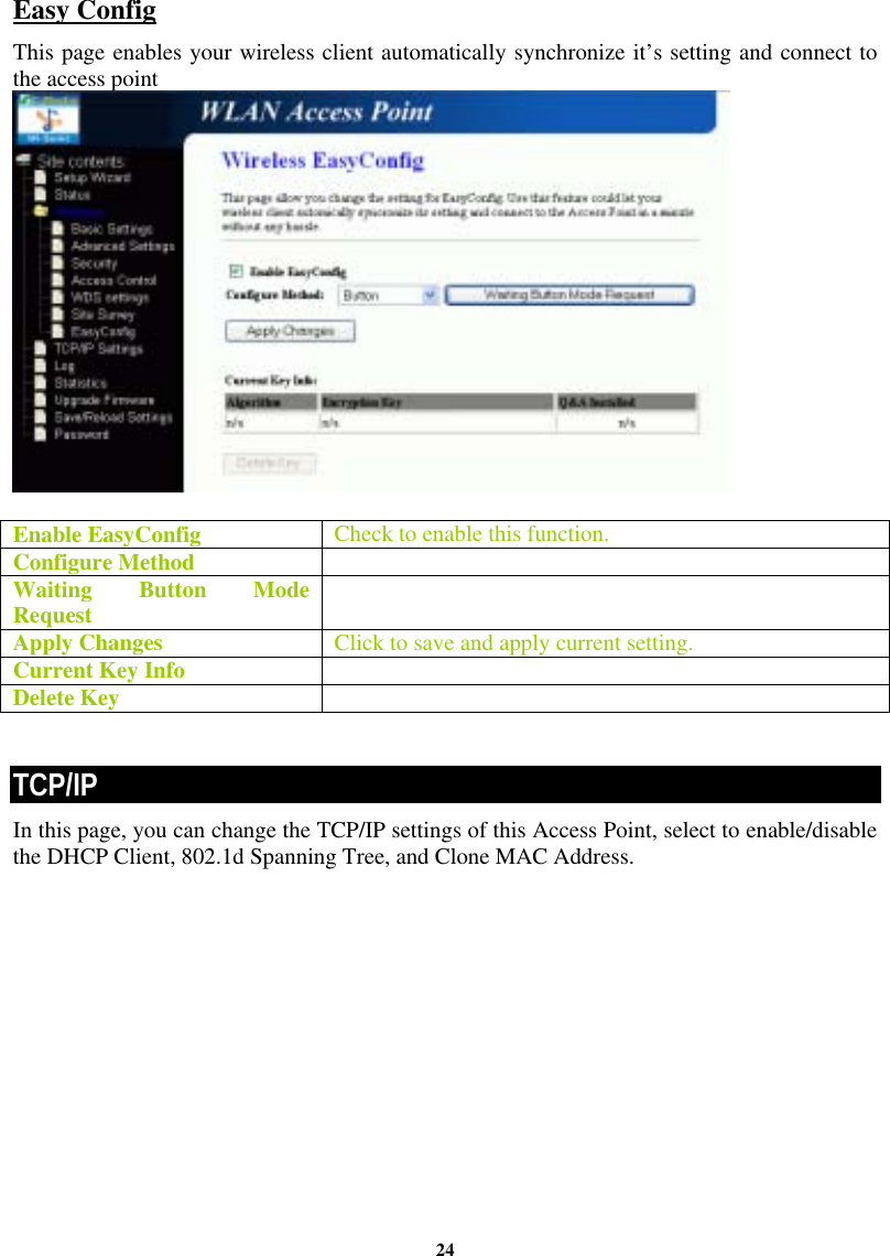 24Easy Config This page enables your wireless client automatically synchronize it’s setting and connect to the access point   Enable EasyConfig  Check to enable this function. Configure Method   Waiting Button Mode Request   Apply Changes  Click to save and apply current setting. Current Key Info   Delete Key    TCP/IP In this page, you can change the TCP/IP settings of this Access Point, select to enable/disable the DHCP Client, 802.1d Spanning Tree, and Clone MAC Address.  