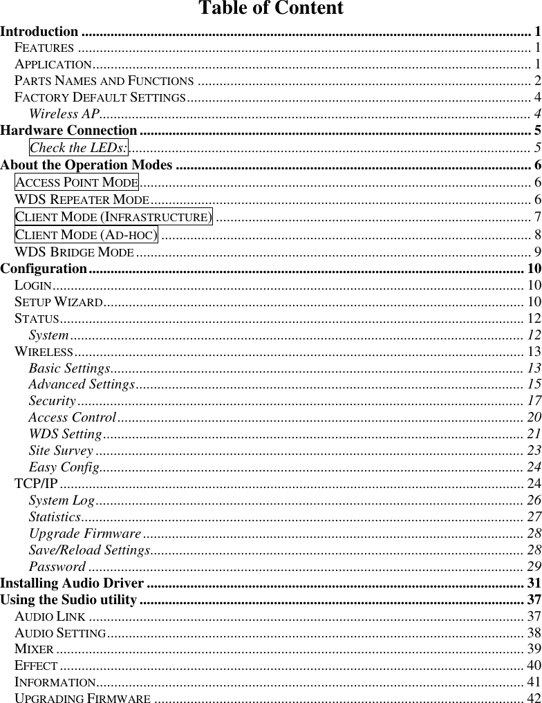 Table of Content Introduction ............................................................................................................................ 1 FEATURES ............................................................................................................................. 1 APPLICATION......................................................................................................................... 1 PARTS NAMES AND FUNCTIONS ............................................................................................ 2 FACTORY DEFAULT SETTINGS............................................................................................... 4 Wireless AP....................................................................................................................... 4 Hardware Connection............................................................................................................ 5 Check the LEDs:............................................................................................................... 5 About the Operation Modes .................................................................................................. 6 ACCESS POINT MODE............................................................................................................ 6 WDS REPEATER MODE......................................................................................................... 6 CLIENT MODE (INFRASTRUCTURE) ....................................................................................... 7 CLIENT MODE (AD-HOC) ...................................................................................................... 8 WDS BRIDGE MODE ............................................................................................................. 9 Configuration........................................................................................................................ 10 LOGIN.................................................................................................................................. 10 SETUP WIZARD.................................................................................................................... 10 STATUS................................................................................................................................12 System............................................................................................................................. 12 WIRELESS............................................................................................................................ 13 Basic Settings..................................................................................................................13 Advanced Settings........................................................................................................... 15 Security........................................................................................................................... 17 Access Control................................................................................................................ 20 WDS Setting.................................................................................................................... 21 Site Survey ...................................................................................................................... 23 Easy Config.....................................................................................................................24 TCP/IP................................................................................................................................ 24 System Log......................................................................................................................26 Statistics.......................................................................................................................... 27 Upgrade Firmware......................................................................................................... 28 Save/Reload Settings....................................................................................................... 28 Password ........................................................................................................................29 Installing Audio Driver ........................................................................................................ 31 Using the Sudio utility.......................................................................................................... 37 AUDIO LINK ........................................................................................................................ 37 AUDIO SETTING................................................................................................................... 38 MIXER ................................................................................................................................. 39 EFFECT ................................................................................................................................40 INFORMATION...................................................................................................................... 41 UPGRADING FIRMWARE ...................................................................................................... 42 