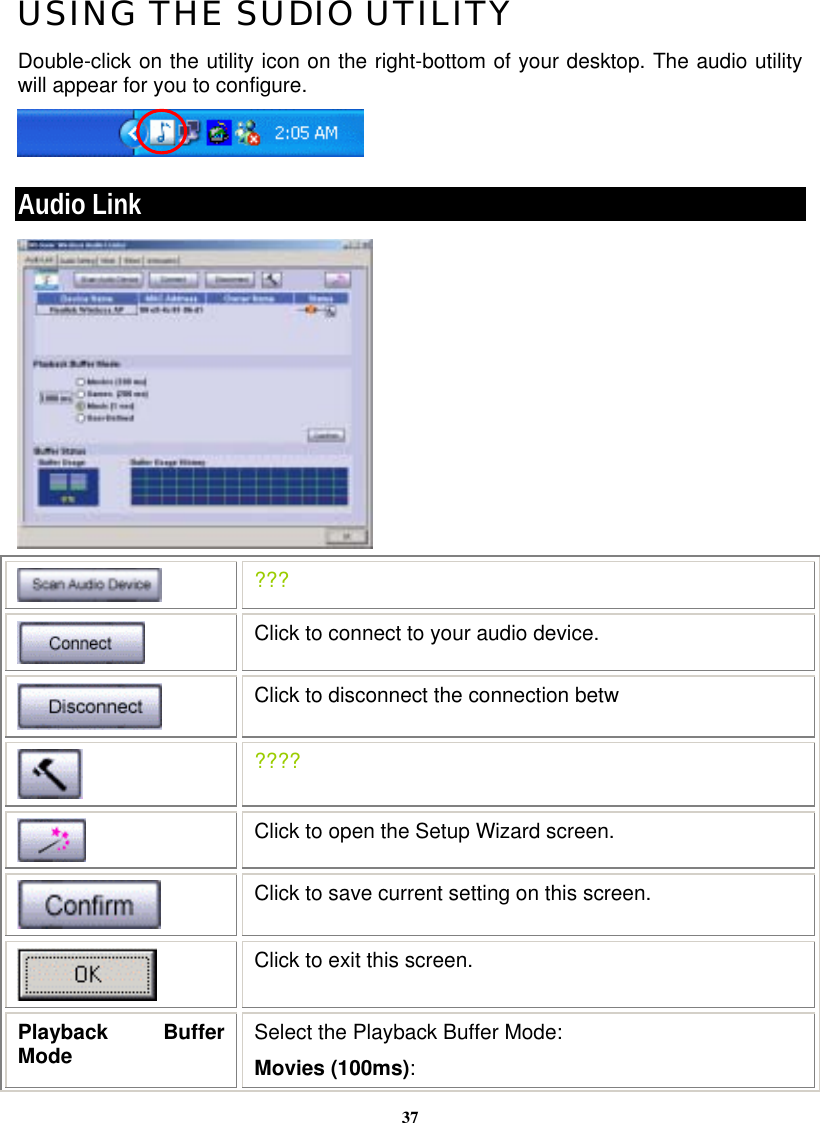 37USING THE SUDIO UTILITY Double-click on the utility icon on the right-bottom of your desktop. The audio utility will appear for you to configure.  Audio Link   ???  Click to connect to your audio device.  Click to disconnect the connection betw  ????  Click to open the Setup Wizard screen.  Click to save current setting on this screen.  Click to exit this screen. Playback Buffer Mode  Select the Playback Buffer Mode:  Movies (100ms): 