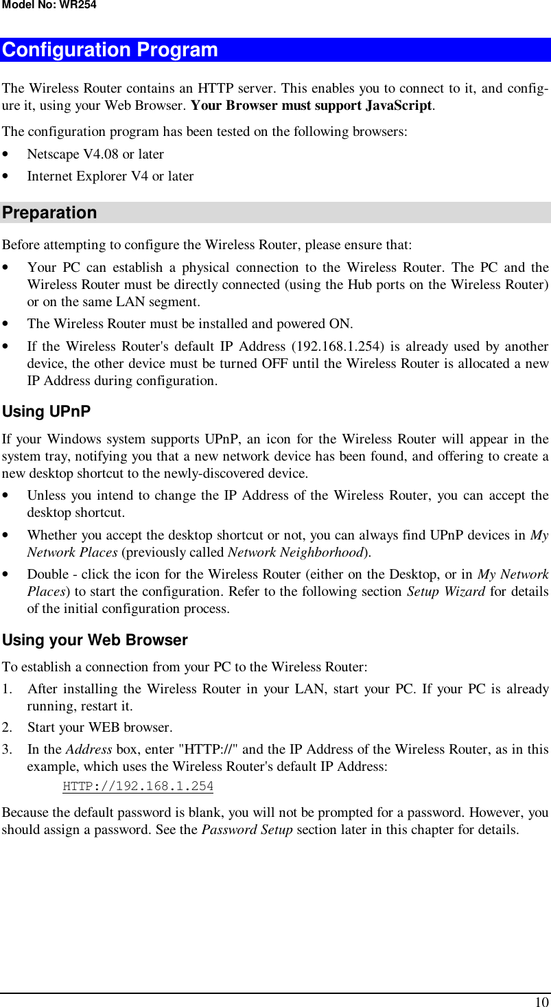Model No: WR254 10 Configuration Program The Wireless Router contains an HTTP server. This enables you to connect to it, and config-ure it, using your Web Browser. Your Browser must support JavaScript.  The configuration program has been tested on the following browsers: •  Netscape V4.08 or later •  Internet Explorer V4 or later Preparation Before attempting to configure the Wireless Router, please ensure that: •  Your PC can establish a physical connection to the Wireless Router. The PC and the Wireless Router must be directly connected (using the Hub ports on the Wireless Router) or on the same LAN segment. •  The Wireless Router must be installed and powered ON. •  If the Wireless Router&apos;s default IP Address (192.168.1.254) is already used by another device, the other device must be turned OFF until the Wireless Router is allocated a new IP Address during configuration. Using UPnP If your Windows system supports UPnP, an icon for the Wireless Router will appear in the system tray, notifying you that a new network device has been found, and offering to create a new desktop shortcut to the newly-discovered device. •  Unless you intend to change the IP Address of the Wireless Router, you can accept the desktop shortcut.  •  Whether you accept the desktop shortcut or not, you can always find UPnP devices in My Network Places (previously called Network Neighborhood). •  Double - click the icon for the Wireless Router (either on the Desktop, or in My Network Places) to start the configuration. Refer to the following section Setup Wizard for details of the initial configuration process. Using your Web Browser To establish a connection from your PC to the Wireless Router: 1. After installing the Wireless Router in your LAN, start your PC. If your PC is already running, restart it. 2. Start your WEB browser. 3. In the Address box, enter &quot;HTTP://&quot; and the IP Address of the Wireless Router, as in this example, which uses the Wireless Router&apos;s default IP Address: HTTP://192.168.1.254 Because the default password is blank, you will not be prompted for a password. However, you should assign a password. See the Password Setup section later in this chapter for details.  