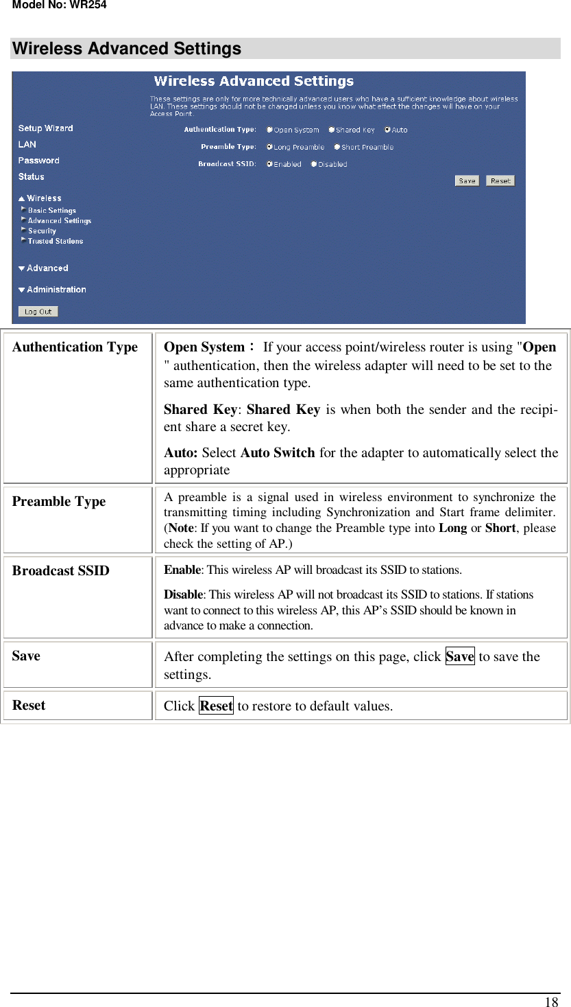 Model No: WR254 18 Wireless Advanced Settings  Authentication Type  Open System： If your access point/wireless router is using &quot;Open &quot; authentication, then the wireless adapter will need to be set to the same authentication type. Shared Key: Shared Key is when both the sender and the recipi-ent share a secret key.  Auto: Select Auto Switch for the adapter to automatically select the appropriate Preamble Type  A preamble is a signal used in wireless environment to synchronize the transmitting timing including Synchronization and Start frame delimiter. (Note: If you want to change the Preamble type into Long or Short, please check the setting of AP.) Broadcast SSID  Enable: This wireless AP will broadcast its SSID to stations.  Disable: This wireless AP will not broadcast its SSID to stations. If stations want to connect to this wireless AP, this AP’s SSID should be known in advance to make a connection. Save  After completing the settings on this page, click Save to save the settings. Reset  Click Reset to restore to default values. 