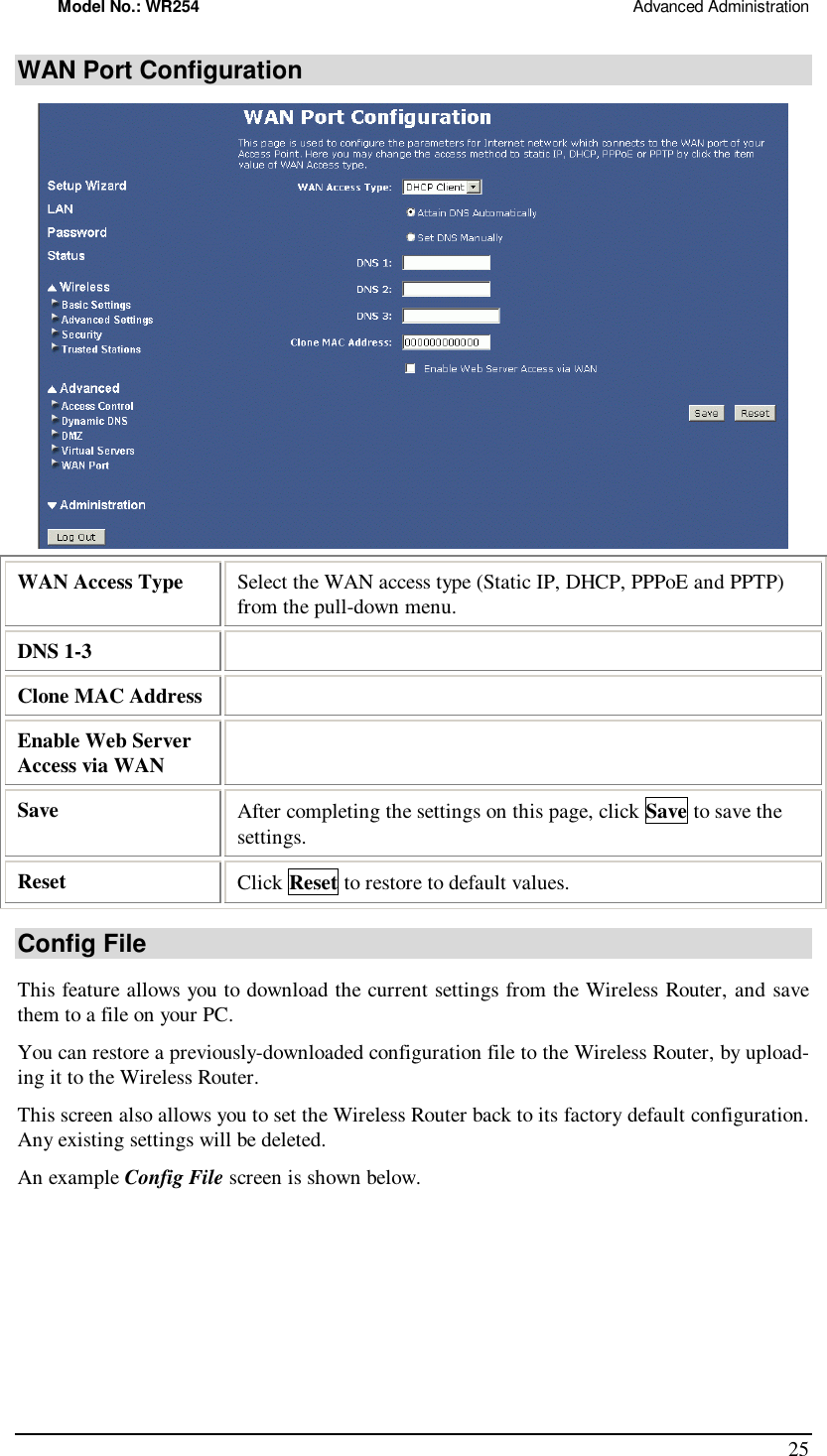 Model No.: WR254                                                                                                 Advanced Administration 25 WAN Port Configuration  WAN Access Type  Select the WAN access type (Static IP, DHCP, PPPoE and PPTP) from the pull-down menu. DNS 1-3   Clone MAC Address   Enable Web Server Access via WAN   Save   After completing the settings on this page, click Save to save the settings. Reset  Click Reset to restore to default values. Config File This feature allows you to download the current settings from the Wireless Router, and save them to a file on your PC. You can restore a previously-downloaded configuration file to the Wireless Router, by upload-ing it to the Wireless Router. This screen also allows you to set the Wireless Router back to its factory default configuration. Any existing settings will be deleted. An example Config File screen is shown below. 