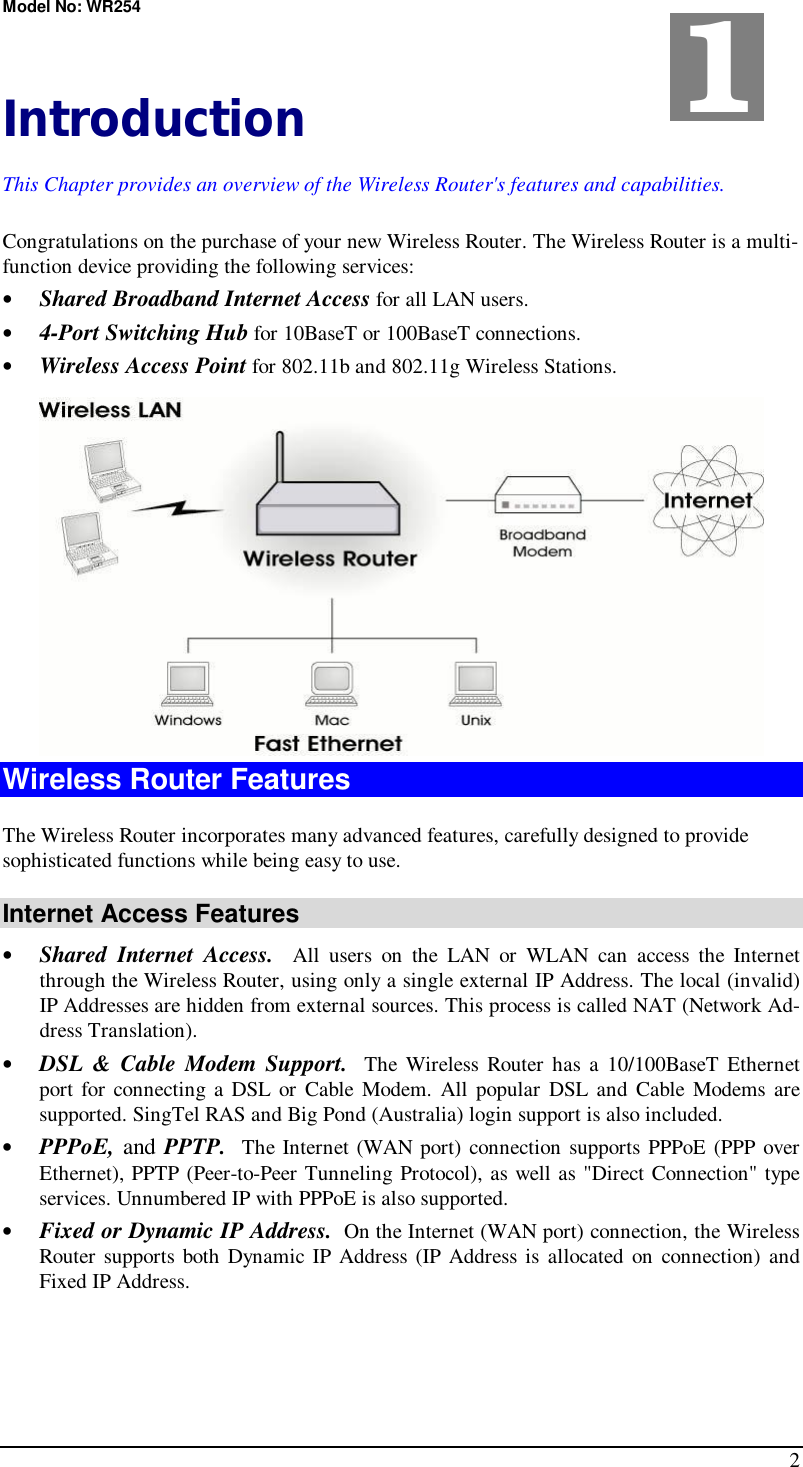 Model No: WR254 2  Introduction This Chapter provides an overview of the Wireless Router&apos;s features and capabilities. Congratulations on the purchase of your new Wireless Router. The Wireless Router is a multi-function device providing the following services: •  Shared Broadband Internet Access for all LAN users. •  4-Port Switching Hub for 10BaseT or 100BaseT connections. •  Wireless Access Point for 802.11b and 802.11g Wireless Stations.  Wireless Router Features The Wireless Router incorporates many advanced features, carefully designed to provide sophisticated functions while being easy to use. Internet Access Features •  Shared Internet Access.  All users on the LAN or WLAN can access the Internet through the Wireless Router, using only a single external IP Address. The local (invalid) IP Addresses are hidden from external sources. This process is called NAT (Network Ad-dress Translation). •  DSL &amp; Cable Modem Support.  The Wireless Router has a 10/100BaseT Ethernet port for connecting a DSL or Cable Modem. All popular DSL and Cable Modems are supported. SingTel RAS and Big Pond (Australia) login support is also included. •  PPPoE, and PPTP.  The Internet (WAN port) connection supports PPPoE (PPP over Ethernet), PPTP (Peer-to-Peer Tunneling Protocol), as well as &quot;Direct Connection&quot; type services. Unnumbered IP with PPPoE is also supported. •  Fixed or Dynamic IP Address.  On the Internet (WAN port) connection, the Wireless Router supports both Dynamic IP Address (IP Address is allocated on connection) and Fixed IP Address. 1 