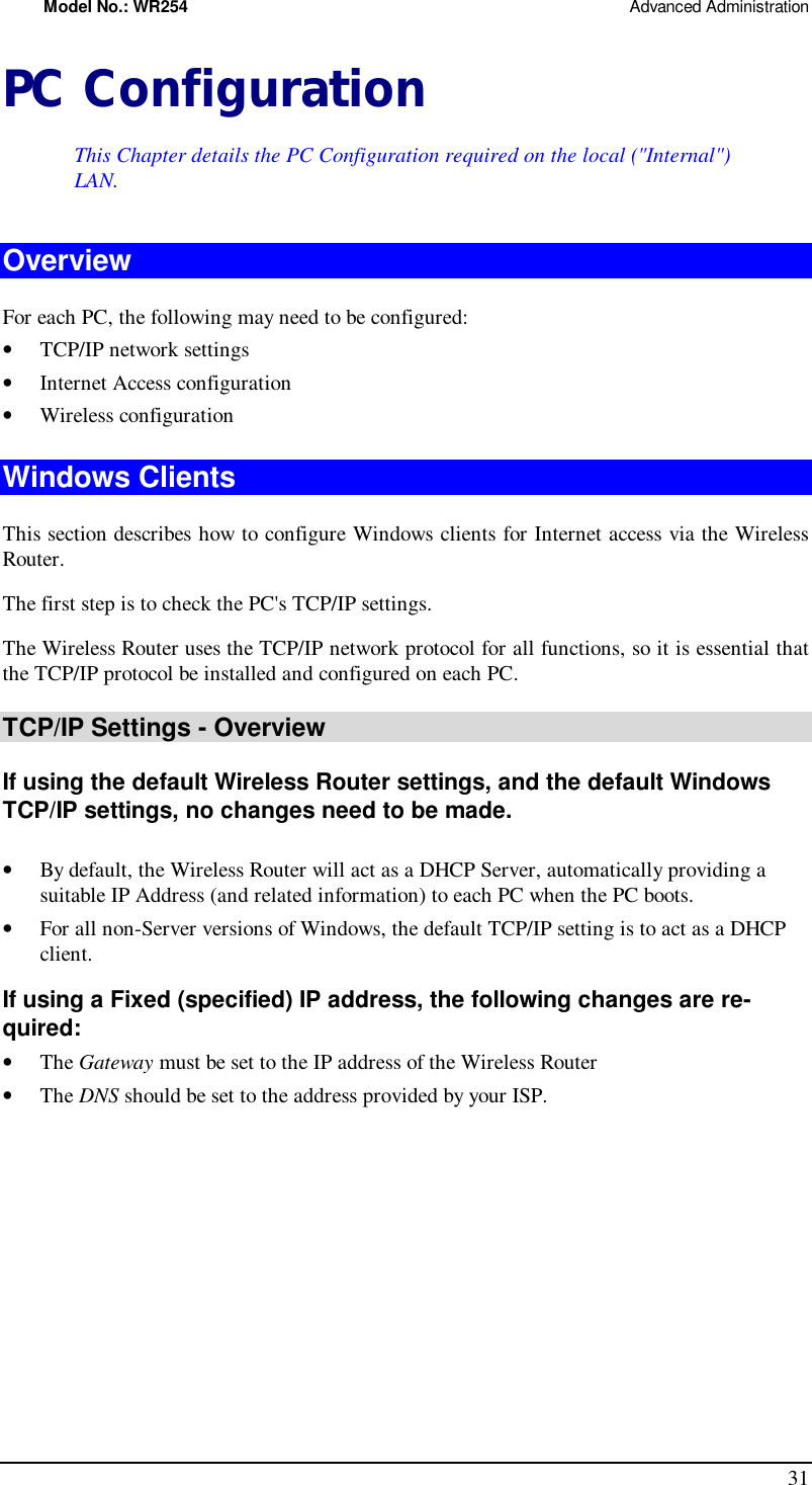 Model No.: WR254                                                                                                 Advanced Administration 31 PC Configuration This Chapter details the PC Configuration required on the local (&quot;Internal&quot;) LAN. Overview For each PC, the following may need to be configured: •  TCP/IP network settings •  Internet Access configuration •  Wireless configuration Windows Clients This section describes how to configure Windows clients for Internet access via the Wireless Router. The first step is to check the PC&apos;s TCP/IP settings.  The Wireless Router uses the TCP/IP network protocol for all functions, so it is essential that the TCP/IP protocol be installed and configured on each PC. TCP/IP Settings - Overview If using the default Wireless Router settings, and the default Windows TCP/IP settings, no changes need to be made.  •  By default, the Wireless Router will act as a DHCP Server, automatically providing a suitable IP Address (and related information) to each PC when the PC boots. •  For all non-Server versions of Windows, the default TCP/IP setting is to act as a DHCP client. If using a Fixed (specified) IP address, the following changes are re-quired: •  The Gateway must be set to the IP address of the Wireless Router •  The DNS should be set to the address provided by your ISP.   