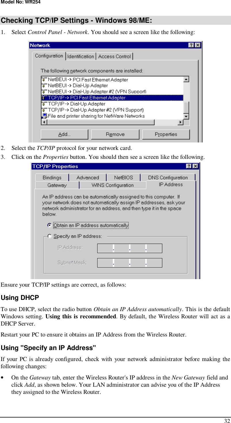 Model No: WR254 32 Checking TCP/IP Settings - Windows 98/ME: 1. Select Control Panel - Network. You should see a screen like the following:  2. Select the TCP/IP protocol for your network card. 3. Click on the Properties button. You should then see a screen like the following.  Ensure your TCP/IP settings are correct, as follows: Using DHCP To use DHCP, select the radio button Obtain an IP Address automatically. This is the default Windows setting. Using this is recommended. By default, the Wireless Router will act as a DHCP Server. Restart your PC to ensure it obtains an IP Address from the Wireless Router. Using &quot;Specify an IP Address&quot; If your PC is already configured, check with your network administrator before making the following changes: •  On the Gateway tab, enter the Wireless Router&apos;s IP address in the New Gateway field and click Add, as shown below. Your LAN administrator can advise you of the IP Address they assigned to the Wireless Router. 