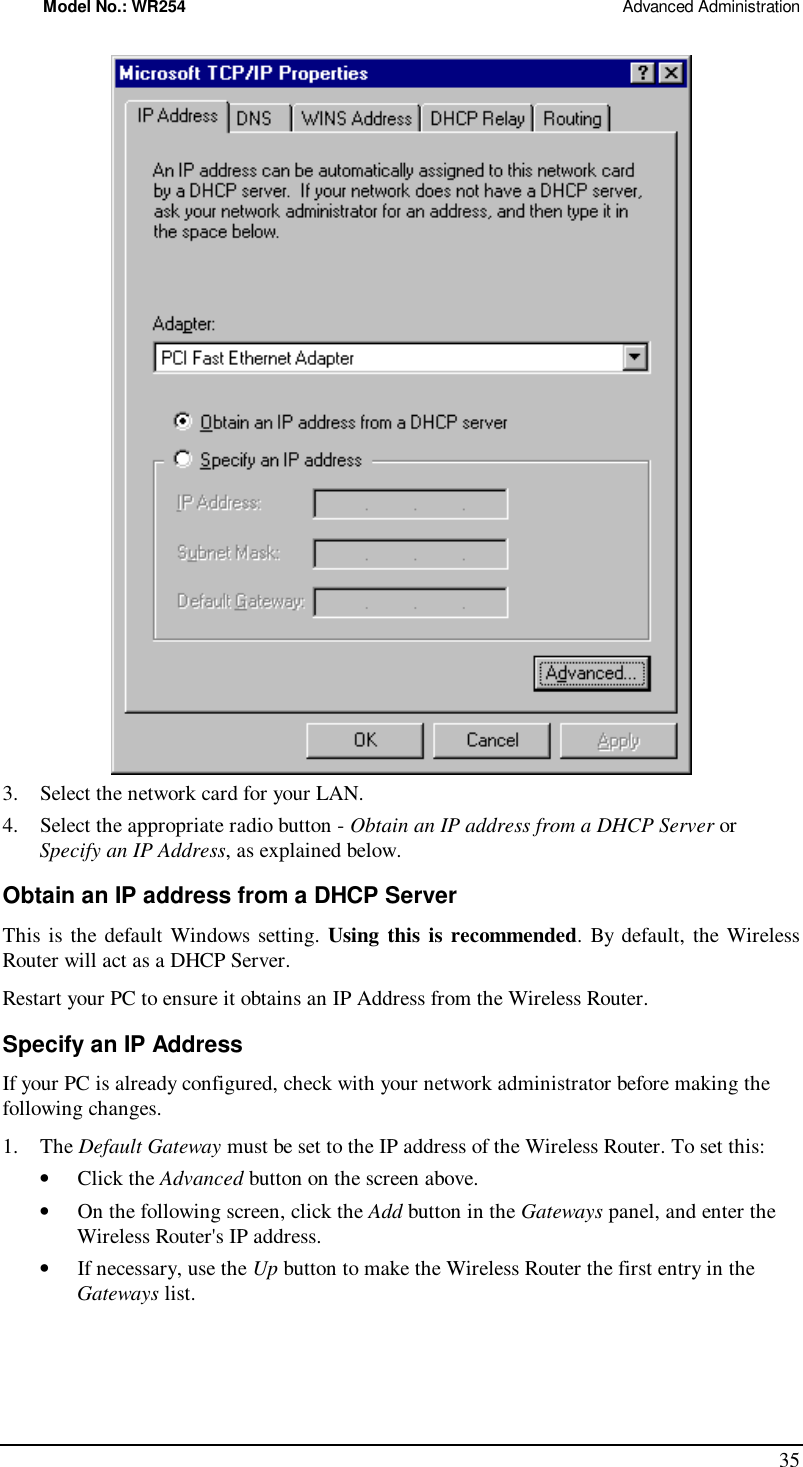 Model No.: WR254                                                                                                 Advanced Administration 35  3. Select the network card for your LAN. 4. Select the appropriate radio button - Obtain an IP address from a DHCP Server or Specify an IP Address, as explained below. Obtain an IP address from a DHCP Server This is the default Windows setting. Using this is recommended. By default, the Wireless Router will act as a DHCP Server. Restart your PC to ensure it obtains an IP Address from the Wireless Router. Specify an IP Address If your PC is already configured, check with your network administrator before making the following changes. 1. The Default Gateway must be set to the IP address of the Wireless Router. To set this: •  Click the Advanced button on the screen above. •  On the following screen, click the Add button in the Gateways panel, and enter the Wireless Router&apos;s IP address. •  If necessary, use the Up button to make the Wireless Router the first entry in the Gateways list. 