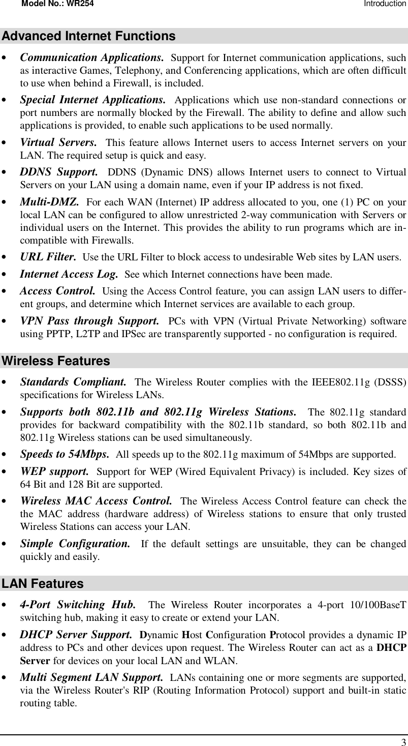 Model No.: WR254                                                                                                                      Introduction 3 Advanced Internet Functions •  Communication Applications.  Support for Internet communication applications, such as interactive Games, Telephony, and Conferencing applications, which are often difficult to use when behind a Firewall, is included. •  Special Internet Applications.  Applications which use non-standard connections or port numbers are normally blocked by the Firewall. The ability to define and allow such applications is provided, to enable such applications to be used normally. •  Virtual Servers.  This feature allows Internet users to access Internet servers on your LAN. The required setup is quick and easy. •  DDNS Support.  DDNS (Dynamic DNS) allows Internet users to connect to Virtual Servers on your LAN using a domain name, even if your IP address is not fixed. •  Multi-DMZ.  For each WAN (Internet) IP address allocated to you, one (1) PC on your local LAN can be configured to allow unrestricted 2-way communication with Servers or individual users on the Internet. This provides the ability to run programs which are in-compatible with Firewalls. •  URL Filter.  Use the URL Filter to block access to undesirable Web sites by LAN users. •  Internet Access Log.  See which Internet connections have been made. •  Access Control.  Using the Access Control feature, you can assign LAN users to differ-ent groups, and determine which Internet services are available to each group. •  VPN Pass through Support.  PCs with VPN (Virtual Private Networking) software using PPTP, L2TP and IPSec are transparently supported - no configuration is required. Wireless Features •  Standards Compliant.  The Wireless Router complies with the IEEE802.11g (DSSS) specifications for Wireless LANs.  •  Supports both 802.11b and 802.11g Wireless Stations.  The 802.11g standard provides for backward compatibility with the 802.11b standard, so both 802.11b and 802.11g Wireless stations can be used simultaneously. •  Speeds to 54Mbps.  All speeds up to the 802.11g maximum of 54Mbps are supported. •  WEP support.  Support for WEP (Wired Equivalent Privacy) is included. Key sizes of 64 Bit and 128 Bit are supported. •  Wireless MAC Access Control.  The Wireless Access Control feature can check the the MAC address (hardware address) of Wireless stations to ensure that only trusted Wireless Stations can access your LAN. •  Simple Configuration.  If the default settings are unsuitable, they can be changed quickly and easily. LAN Features •  4-Port Switching Hub.  The Wireless Router incorporates a 4-port 10/100BaseT switching hub, making it easy to create or extend your LAN. •  DHCP Server Support.  Dynamic Host Configuration Protocol provides a dynamic IP address to PCs and other devices upon request. The Wireless Router can act as a DHCP Server for devices on your local LAN and WLAN. •  Multi Segment LAN Support.  LANs containing one or more segments are supported, via the Wireless Router&apos;s RIP (Routing Information Protocol) support and built-in static routing table.  