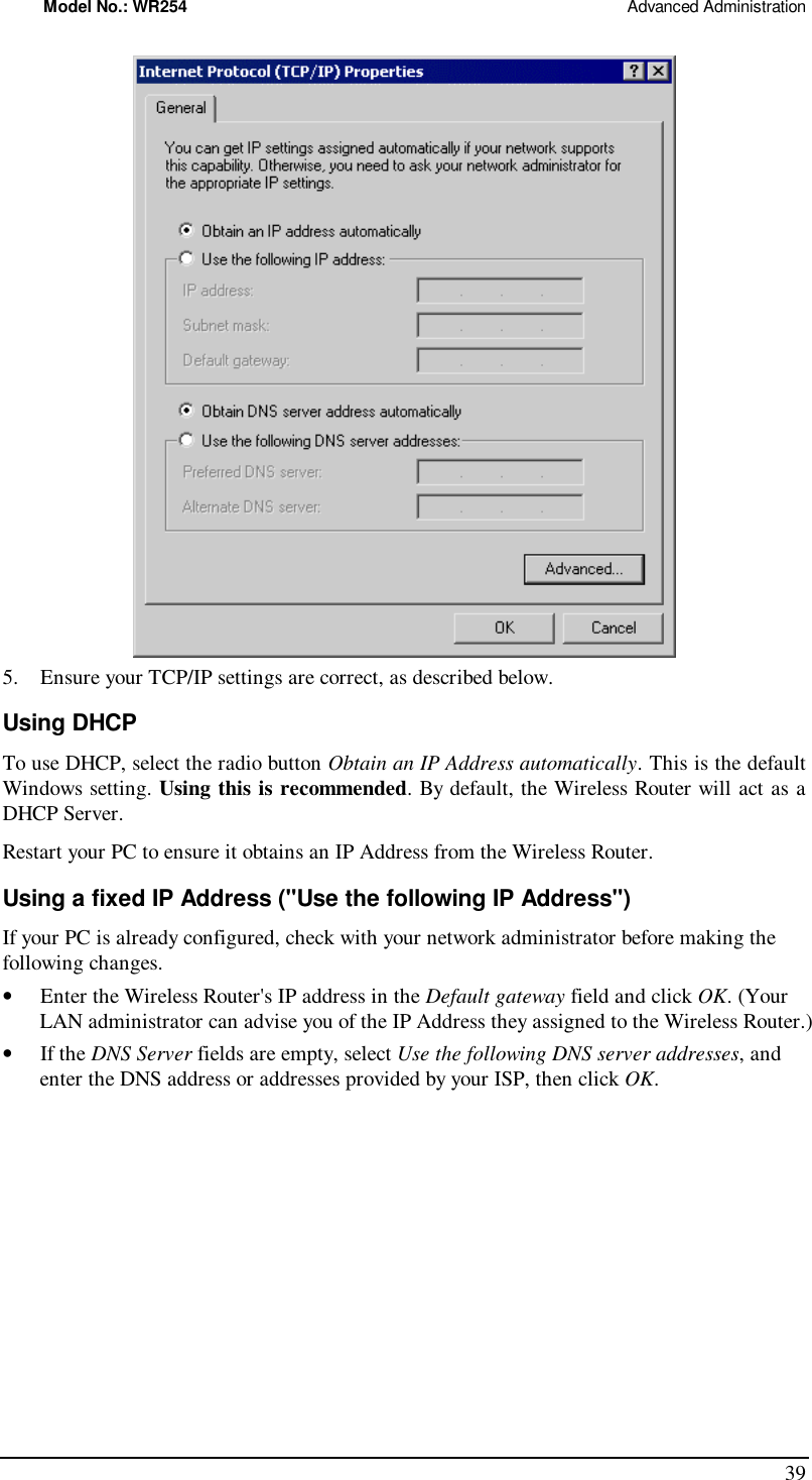 Model No.: WR254                                                                                                 Advanced Administration 39  5. Ensure your TCP/IP settings are correct, as described below. Using DHCP To use DHCP, select the radio button Obtain an IP Address automatically. This is the default Windows setting. Using this is recommended. By default, the Wireless Router will act as a DHCP Server. Restart your PC to ensure it obtains an IP Address from the Wireless Router. Using a fixed IP Address (&quot;Use the following IP Address&quot;) If your PC is already configured, check with your network administrator before making the following changes. •  Enter the Wireless Router&apos;s IP address in the Default gateway field and click OK. (Your LAN administrator can advise you of the IP Address they assigned to the Wireless Router.) •  If the DNS Server fields are empty, select Use the following DNS server addresses, and enter the DNS address or addresses provided by your ISP, then click OK.  