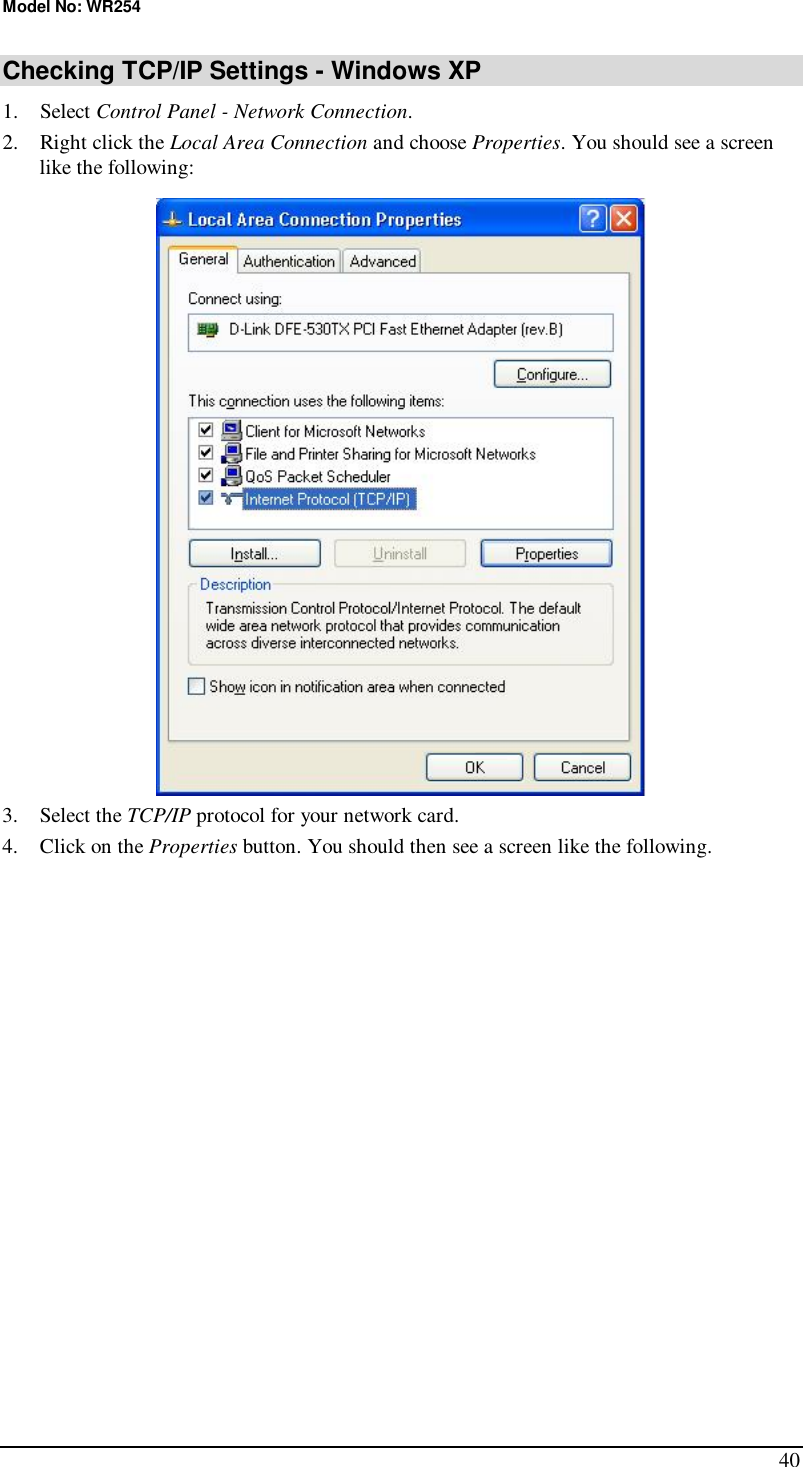 Model No: WR254 40 Checking TCP/IP Settings - Windows XP 1. Select Control Panel - Network Connection. 2. Right click the Local Area Connection and choose Properties. You should see a screen like the following:  3. Select the TCP/IP protocol for your network card. 4. Click on the Properties button. You should then see a screen like the following. 