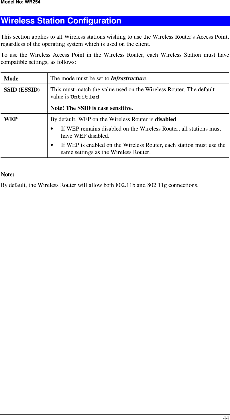 Model No: WR254 44 Wireless Station Configuration This section applies to all Wireless stations wishing to use the Wireless Router&apos;s Access Point, regardless of the operating system which is used on the client. To use the Wireless Access Point in the Wireless Router, each Wireless Station must have compatible settings, as follows: Mode   The mode must be set to Infrastructure. SSID (ESSID)  This must match the value used on the Wireless Router. The default value is Untitled  Note! The SSID is case sensitive. WEP  By default, WEP on the Wireless Router is disabled. •  If WEP remains disabled on the Wireless Router, all stations must have WEP disabled. •  If WEP is enabled on the Wireless Router, each station must use the same settings as the Wireless Router.  Note: By default, the Wireless Router will allow both 802.11b and 802.11g connections.
