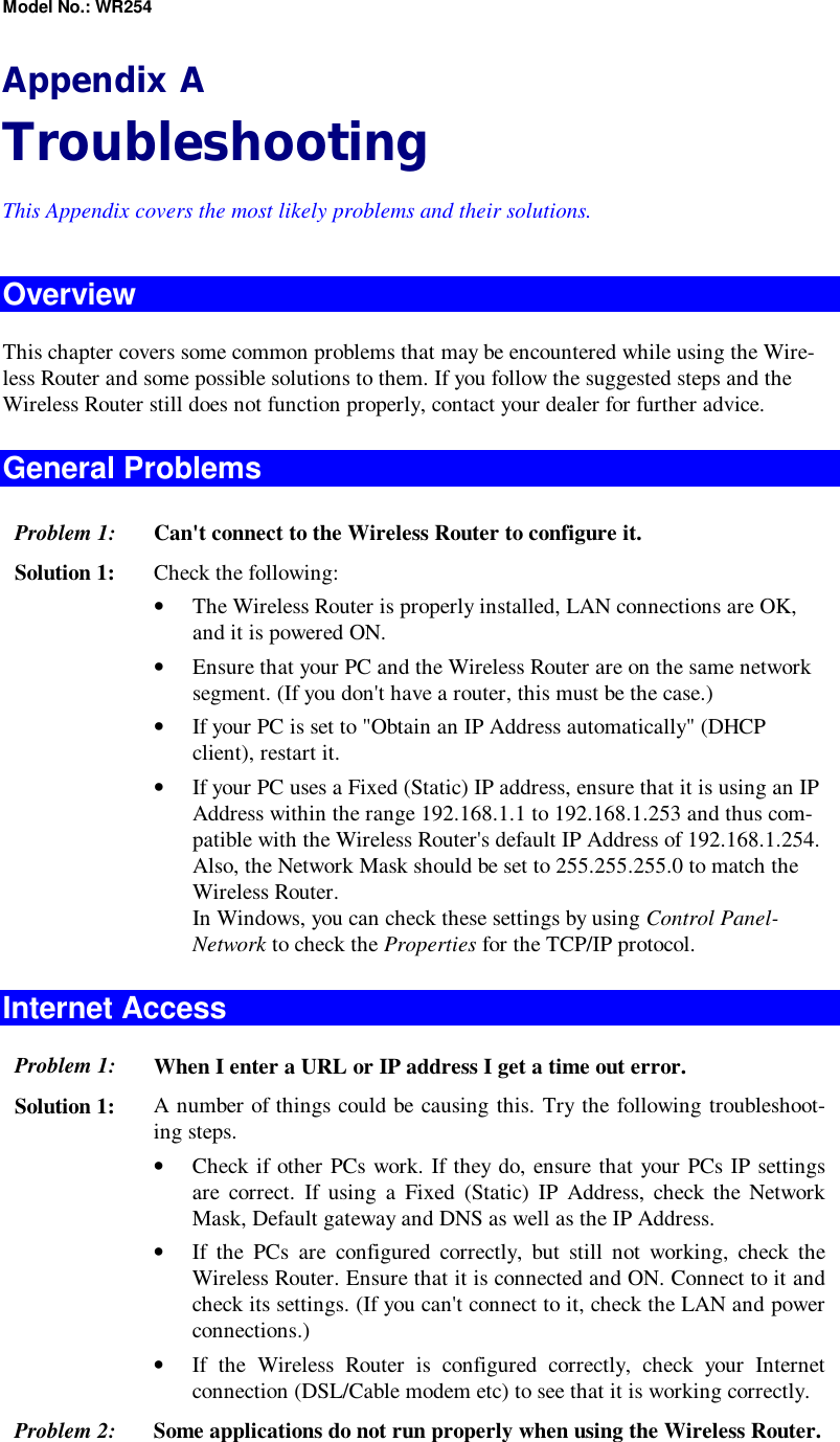 Model No.: WR254 Appendix A Troubleshooting This Appendix covers the most likely problems and their solutions. Overview This chapter covers some common problems that may be encountered while using the Wire-less Router and some possible solutions to them. If you follow the suggested steps and the Wireless Router still does not function properly, contact your dealer for further advice. General Problems Problem 1:  Can&apos;t connect to the Wireless Router to configure it. Solution 1:  Check the following: •  The Wireless Router is properly installed, LAN connections are OK, and it is powered ON. •  Ensure that your PC and the Wireless Router are on the same network segment. (If you don&apos;t have a router, this must be the case.)  •  If your PC is set to &quot;Obtain an IP Address automatically&quot; (DHCP client), restart it. •  If your PC uses a Fixed (Static) IP address, ensure that it is using an IP Address within the range 192.168.1.1 to 192.168.1.253 and thus com-patible with the Wireless Router&apos;s default IP Address of 192.168.1.254.  Also, the Network Mask should be set to 255.255.255.0 to match the Wireless Router. In Windows, you can check these settings by using Control Panel-Network to check the Properties for the TCP/IP protocol.  Internet Access Problem 1: When I enter a URL or IP address I get a time out error. Solution 1: A number of things could be causing this. Try the following troubleshoot-ing steps. •  Check if other PCs work. If they do, ensure that your PCs IP settings are correct. If using a Fixed (Static) IP Address, check the Network Mask, Default gateway and DNS as well as the IP Address. •  If the PCs are configured correctly, but still not working, check the Wireless Router. Ensure that it is connected and ON. Connect to it and check its settings. (If you can&apos;t connect to it, check the LAN and power connections.) •  If the Wireless Router is configured correctly, check your Internet connection (DSL/Cable modem etc) to see that it is working correctly. Problem 2: Some applications do not run properly when using the Wireless Router. 